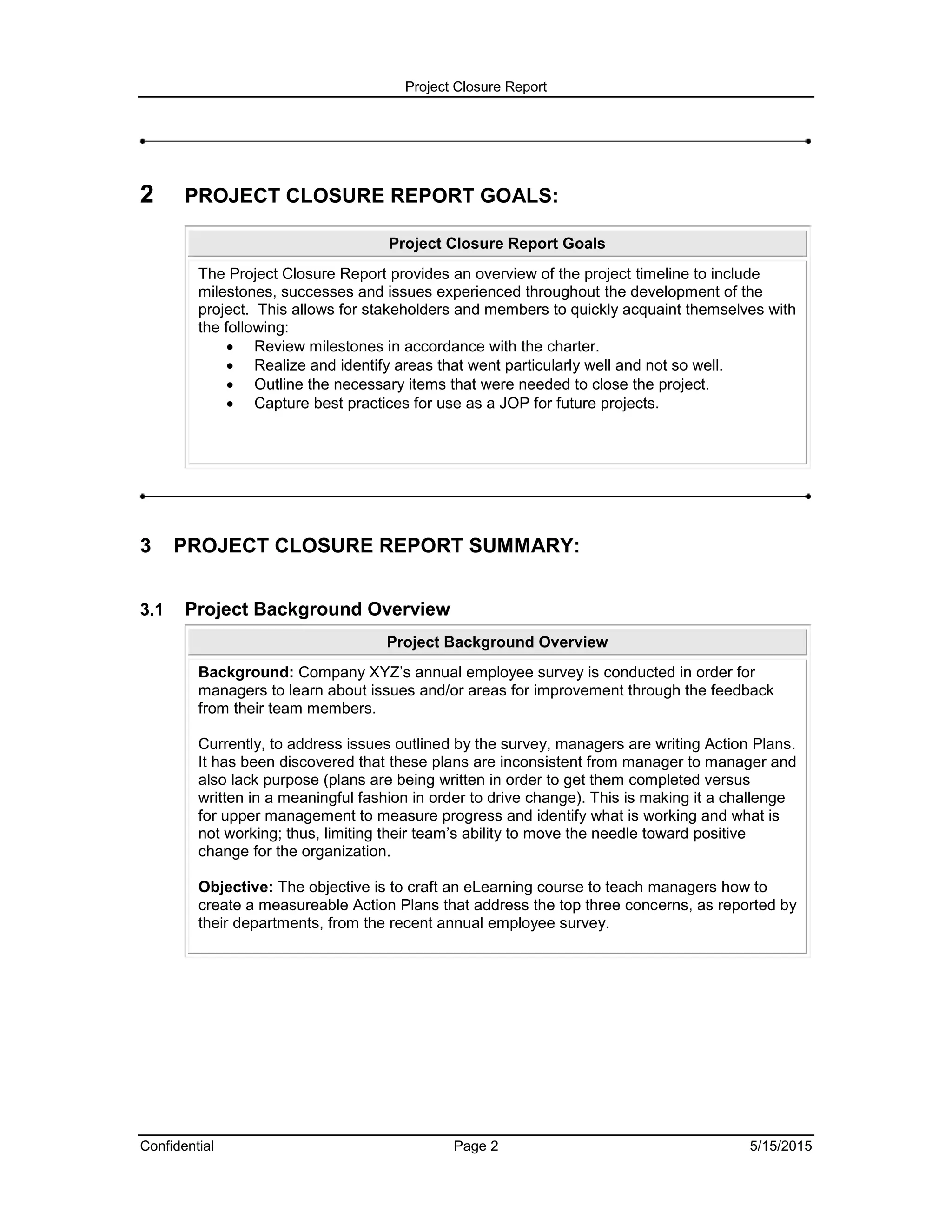 Project Closure Report
Confidential Page 2 5/15/2015
2 PROJECT CLOSURE REPORT GOALS:
Project Closure Report Goals
The Project Closure Report provides an overview of the project timeline to include
milestones, successes and issues experienced throughout the development of the
project. This allows for stakeholders and members to quickly acquaint themselves with
the following:
 Review milestones in accordance with the charter.
 Realize and identify areas that went particularly well and not so well.
 Outline the necessary items that were needed to close the project.
 Capture best practices for use as a JOP for future projects.
3 PROJECT CLOSURE REPORT SUMMARY:
3.1 Project Background Overview
Project Background Overview
Background: Company XYZ’s annual employee survey is conducted in order for
managers to learn about issues and/or areas for improvement through the feedback
from their team members.
Currently, to address issues outlined by the survey, managers are writing Action Plans.
It has been discovered that these plans are inconsistent from manager to manager and
also lack purpose (plans are being written in order to get them completed versus
written in a meaningful fashion in order to drive change). This is making it a challenge
for upper management to measure progress and identify what is working and what is
not working; thus, limiting their team’s ability to move the needle toward positive
change for the organization.
Objective: The objective is to craft an eLearning course to teach managers how to
create a measureable Action Plans that address the top three concerns, as reported by
their departments, from the recent annual employee survey.
 
