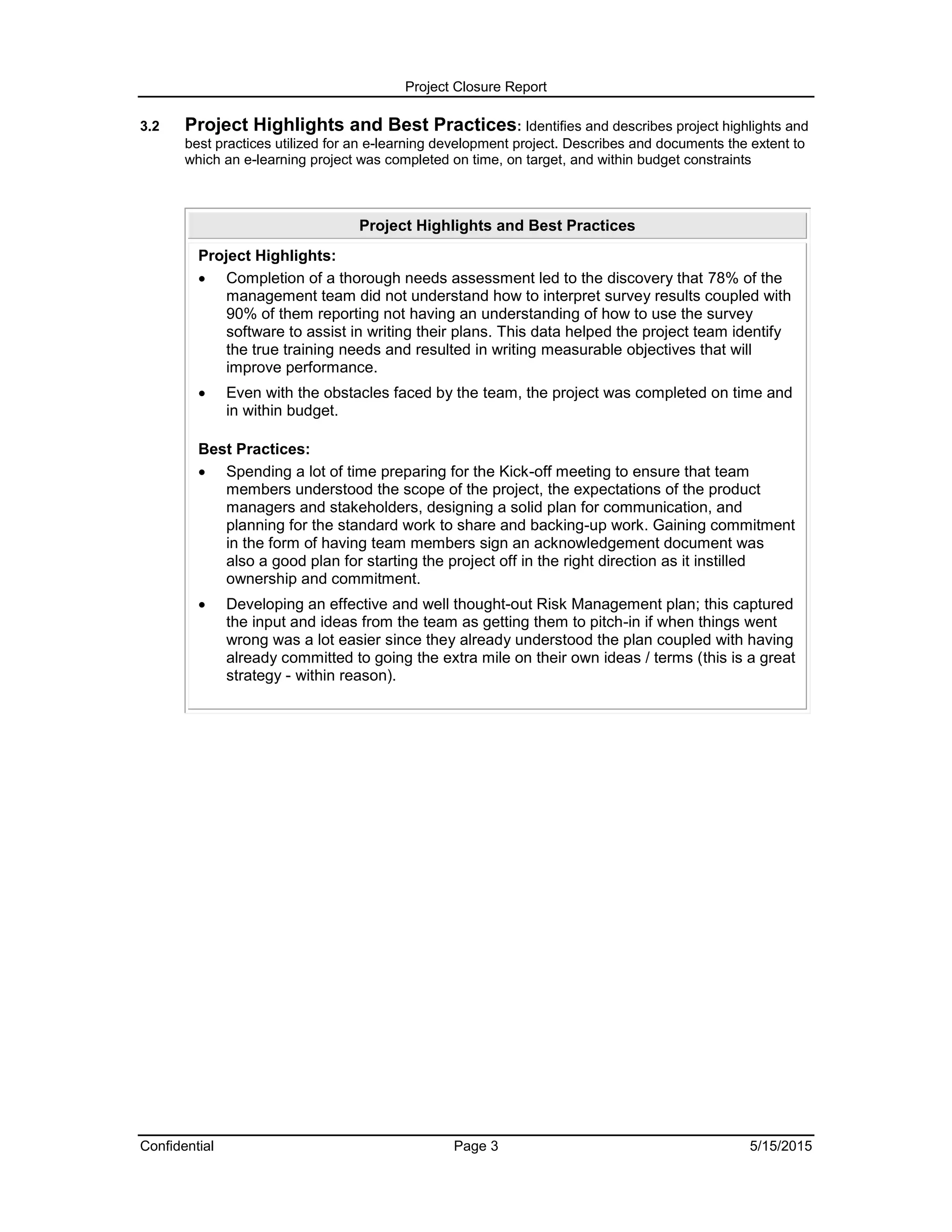 Project Closure Report
Confidential Page 3 5/15/2015
3.2 Project Highlights and Best Practices: Identifies and describes project highlights and
best practices utilized for an e-learning development project. Describes and documents the extent to
which an e-learning project was completed on time, on target, and within budget constraints
Project Highlights and Best Practices
Project Highlights:
 Completion of a thorough needs assessment led to the discovery that 78% of the
management team did not understand how to interpret survey results coupled with
90% of them reporting not having an understanding of how to use the survey
software to assist in writing their plans. This data helped the project team identify
the true training needs and resulted in writing measurable objectives that will
improve performance.
 Even with the obstacles faced by the team, the project was completed on time and
in within budget.
Best Practices:
 Spending a lot of time preparing for the Kick-off meeting to ensure that team
members understood the scope of the project, the expectations of the product
managers and stakeholders, designing a solid plan for communication, and
planning for the standard work to share and backing-up work. Gaining commitment
in the form of having team members sign an acknowledgement document was
also a good plan for starting the project off in the right direction as it instilled
ownership and commitment.
 Developing an effective and well thought-out Risk Management plan; this captured
the input and ideas from the team as getting them to pitch-in if when things went
wrong was a lot easier since they already understood the plan coupled with having
already committed to going the extra mile on their own ideas / terms (this is a great
strategy - within reason).
 