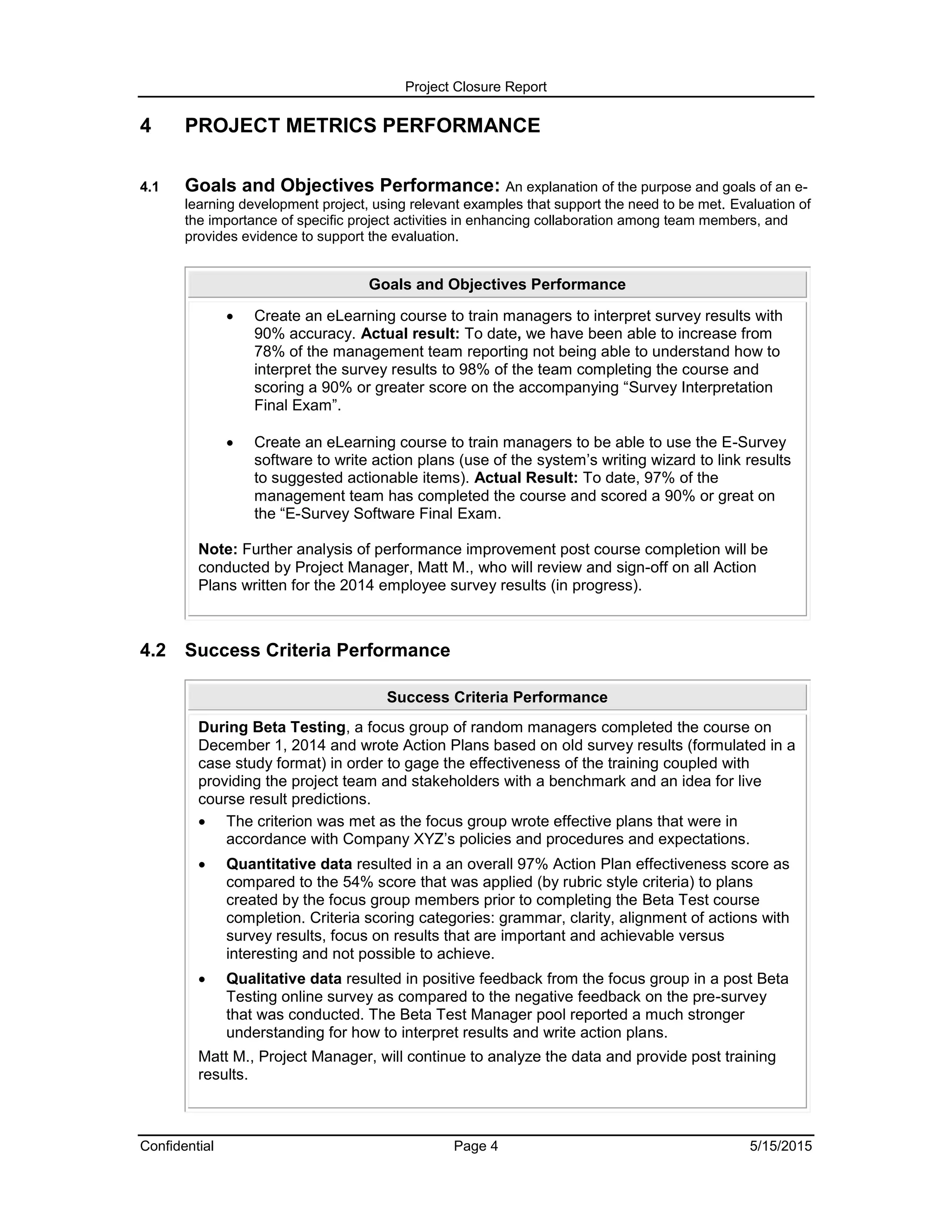 Project Closure Report
Confidential Page 4 5/15/2015
4 PROJECT METRICS PERFORMANCE
4.1 Goals and Objectives Performance: An explanation of the purpose and goals of an e-
learning development project, using relevant examples that support the need to be met. Evaluation of
the importance of specific project activities in enhancing collaboration among team members, and
provides evidence to support the evaluation.
Goals and Objectives Performance
 Create an eLearning course to train managers to interpret survey results with
90% accuracy. Actual result: To date, we have been able to increase from
78% of the management team reporting not being able to understand how to
interpret the survey results to 98% of the team completing the course and
scoring a 90% or greater score on the accompanying “Survey Interpretation
Final Exam”.
 Create an eLearning course to train managers to be able to use the E-Survey
software to write action plans (use of the system’s writing wizard to link results
to suggested actionable items). Actual Result: To date, 97% of the
management team has completed the course and scored a 90% or great on
the “E-Survey Software Final Exam.
Note: Further analysis of performance improvement post course completion will be
conducted by Project Manager, Matt M., who will review and sign-off on all Action
Plans written for the 2014 employee survey results (in progress).
4.2 Success Criteria Performance
Success Criteria Performance
During Beta Testing, a focus group of random managers completed the course on
December 1, 2014 and wrote Action Plans based on old survey results (formulated in a
case study format) in order to gage the effectiveness of the training coupled with
providing the project team and stakeholders with a benchmark and an idea for live
course result predictions.
 The criterion was met as the focus group wrote effective plans that were in
accordance with Company XYZ’s policies and procedures and expectations.
 Quantitative data resulted in a an overall 97% Action Plan effectiveness score as
compared to the 54% score that was applied (by rubric style criteria) to plans
created by the focus group members prior to completing the Beta Test course
completion. Criteria scoring categories: grammar, clarity, alignment of actions with
survey results, focus on results that are important and achievable versus
interesting and not possible to achieve.
 Qualitative data resulted in positive feedback from the focus group in a post Beta
Testing online survey as compared to the negative feedback on the pre-survey
that was conducted. The Beta Test Manager pool reported a much stronger
understanding for how to interpret results and write action plans.
Matt M., Project Manager, will continue to analyze the data and provide post training
results.
 