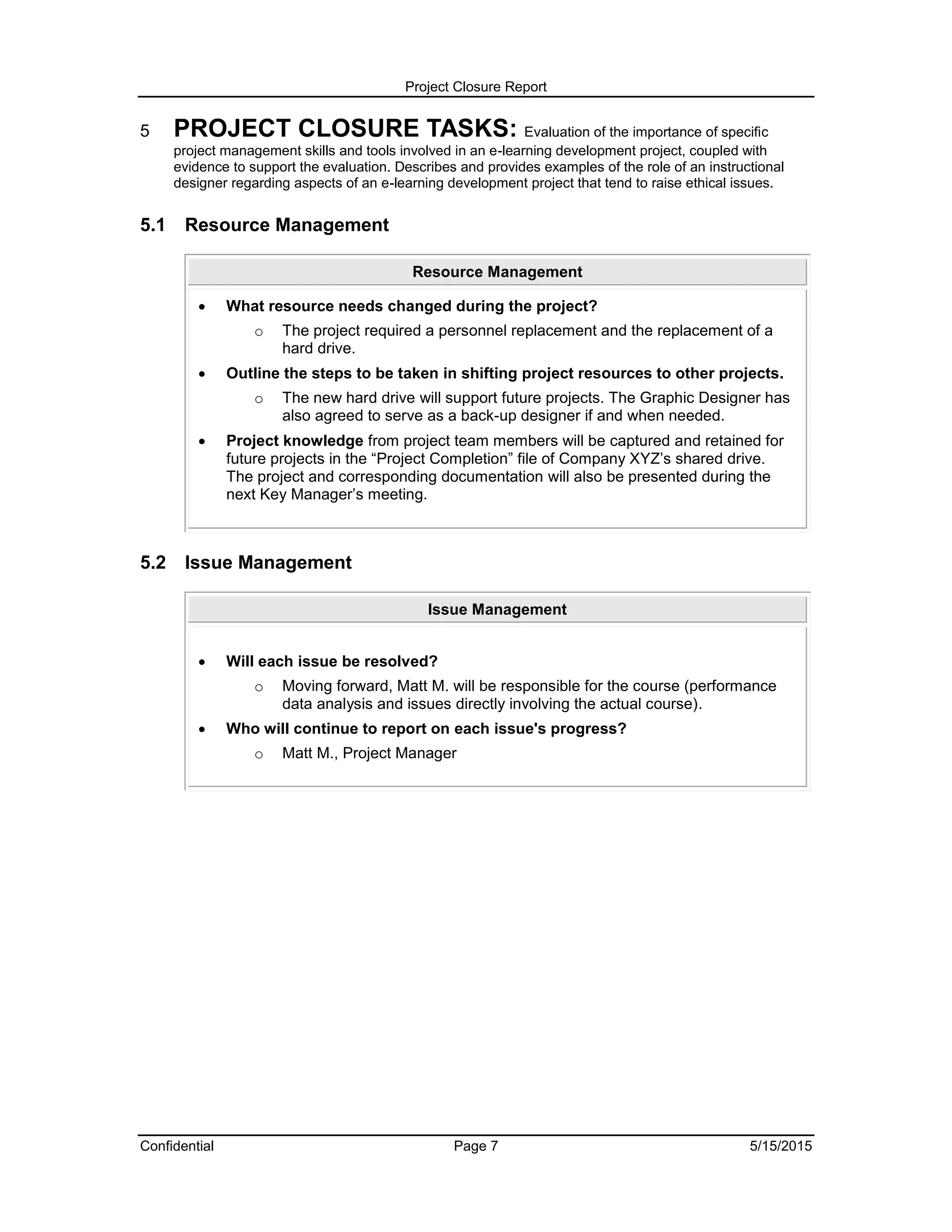 Project Closure Report
Confidential Page 7 5/15/2015
5 PROJECT CLOSURE TASKS: Evaluation of the importance of specific
project management skills and tools involved in an e-learning development project, coupled with
evidence to support the evaluation. Describes and provides examples of the role of an instructional
designer regarding aspects of an e-learning development project that tend to raise ethical issues.
5.1 Resource Management
Resource Management
 What resource needs changed during the project?
o The project required a personnel replacement and the replacement of a
hard drive.
 Outline the steps to be taken in shifting project resources to other projects.
o The new hard drive will support future projects. The Graphic Designer has
also agreed to serve as a back-up designer if and when needed.
 Project knowledge from project team members will be captured and retained for
future projects in the “Project Completion” file of Company XYZ’s shared drive.
The project and corresponding documentation will also be presented during the
next Key Manager’s meeting.
5.2 Issue Management
Issue Management
 Will each issue be resolved?
o Moving forward, Matt M. will be responsible for the course (performance
data analysis and issues directly involving the actual course).
 Who will continue to report on each issue's progress?
o Matt M., Project Manager
 