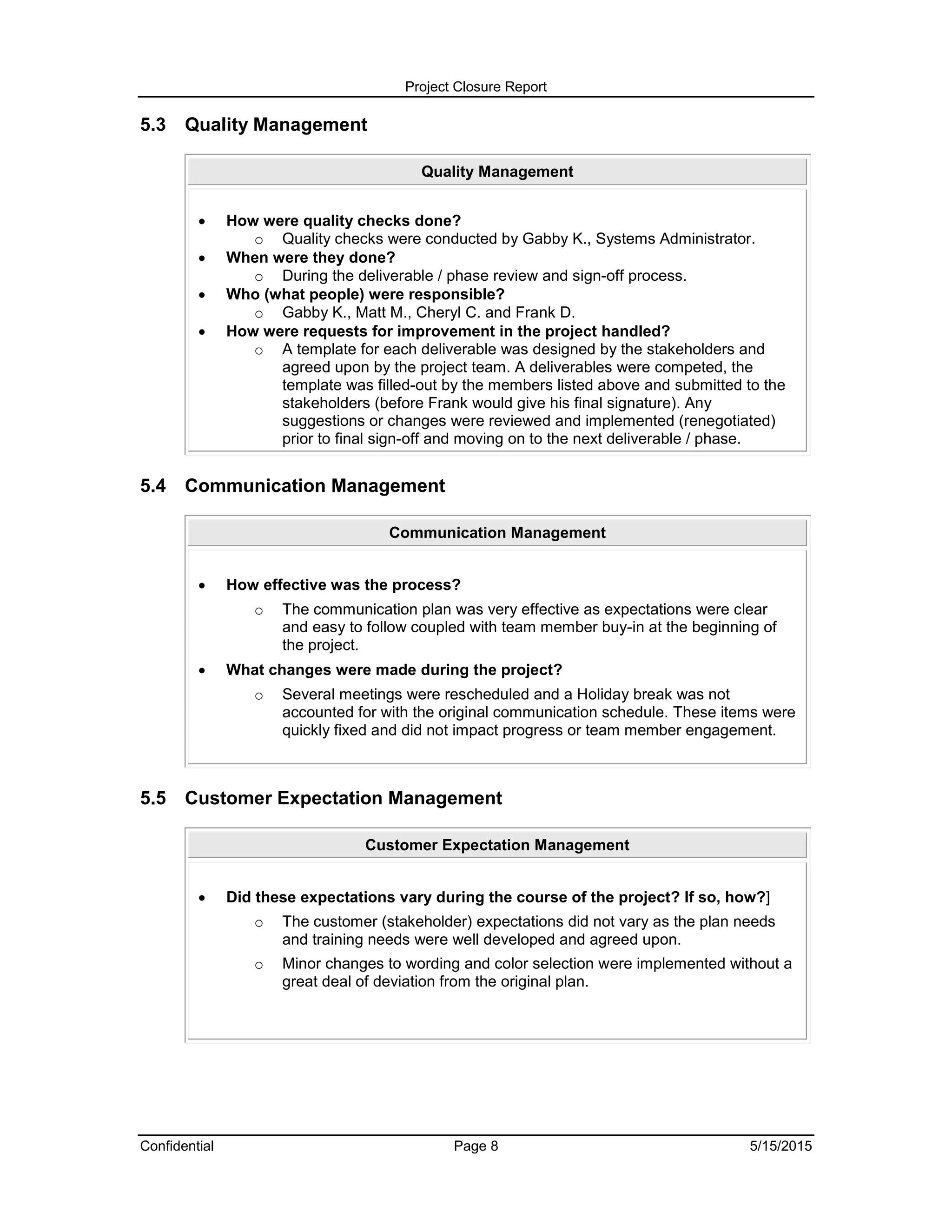 Project Closure Report
Confidential Page 8 5/15/2015
5.3 Quality Management
Quality Management
 How were quality checks done?
o Quality checks were conducted by Gabby K., Systems Administrator.
 When were they done?
o During the deliverable / phase review and sign-off process.
 Who (what people) were responsible?
o Gabby K., Matt M., Cheryl C. and Frank D.
 How were requests for improvement in the project handled?
o A template for each deliverable was designed by the stakeholders and
agreed upon by the project team. A deliverables were competed, the
template was filled-out by the members listed above and submitted to the
stakeholders (before Frank would give his final signature). Any
suggestions or changes were reviewed and implemented (renegotiated)
prior to final sign-off and moving on to the next deliverable / phase.
5.4 Communication Management
Communication Management
 How effective was the process?
o The communication plan was very effective as expectations were clear
and easy to follow coupled with team member buy-in at the beginning of
the project.
 What changes were made during the project?
o Several meetings were rescheduled and a Holiday break was not
accounted for with the original communication schedule. These items were
quickly fixed and did not impact progress or team member engagement.
5.5 Customer Expectation Management
Customer Expectation Management
 Did these expectations vary during the course of the project? If so, how?]
o The customer (stakeholder) expectations did not vary as the plan needs
and training needs were well developed and agreed upon.
o Minor changes to wording and color selection were implemented without a
great deal of deviation from the original plan.
 