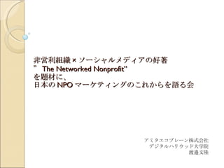 非営利組織 × ソーシャルメディアの好著 ” The Networked Nonprofit” を題材に、 日本の NPO マーケティングのこれからを語る会 アミタエコブレーン株式会社 デジタルハリウッド大学院 渡邉文隆 