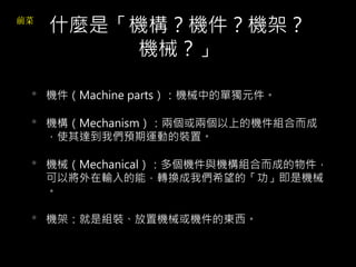 什麼是「機構？機件？機架？
機械？」
• 機件（Machine parts）：機械中的單獨元件。
• 機構（Mechanism）：兩個或兩個以上的機件組合而成
，使其達到我們預期運動的裝置。
• 機械（Mechanical）：多個機件與機構組合而成的物件，
可以將外在輸入的能，轉換成我們希望的「功」即是機械
。
• 機架：就是組裝、放置機械或機件的東西。
 