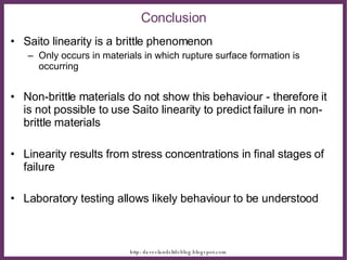 Saito linearity is a brittle phenomenon Only occurs in materials in which rupture surface formation is occurring Non-brittle materials do not show this behaviour - therefore it is not possible to use Saito linearity to predict failure in non-brittle materials Linearity results from stress concentrations in final stages of failure Laboratory testing allows likely behaviour to be understood Conclusion 