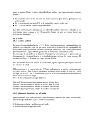 casos en campo abierto, en casos más reducido en letrinas y en muy pocos casos en pozo
séptico.

  En el primer caso resulta ser este un medio adecuado para foco y propagación de
  enfermedades
  En el ámbito municipal solo el 30 % de las familias cuenta con letrinas
  El 2 % de las familias cuentan con pozo séptico.

Los datos anteriormente señalados se han obtenido mediante encuestas realizadas a los
informantes clave, Alcalde y por Observación Directa ya que no existen fuentes de
información al respecto

c.8. Vivienda
c.8.1. Estado y Calidad

En la sección municipal de Loreto el 75 % de las viviendas son chozas cabañas rústicas, sin
embargo los materiales con los que están construidos no pueden ser considerados de
inadecuados puesto que reúnen una serie de ventajas en relación a los factores ambientales
predominantes en a región además que existen en abundancia y son de bajo costo.
Sin embargo, la vivienda en la Sección Municipal se caracteriza por su precriedad, su
desorganización estructural interna y su insuficiencia para colmar los requerimientos del
quehacer cotidiano, el descanso y el esparcimiento familiar.

Esta precariedad afecta los niveles de salubridad e higiene, agravado por el poco acceso a
los servicios de salud.

El hacinamiento es la característica del 85 % de los hogares de la sección confirmados por
viviendas rústicas ( Piso de tierra, paredes de astillas de palma o cañas de chuchío y techo
de hojas de motacú ) de 2- 3 ambientes, que son utilizados para el desenvolvimiento de
todas las actividades del hogar.
Tipos de Vivienda en el municipio de Loreto

Distrito 1: Techo de motacú paredes de tabique, piso de tierra.
Distrito 2: Techo de motacú, paredes de madera, piso de tierra
Distrito 3: Techo de motacú, paredes de chuchío, piso de tierra
Distrito 4: Techo de motacú, paredes de chuchío, piso de tierra

c.8.2. Número de Ambientes por Vivienda

El hacinamiento tiene relación directa con el número de personas que habita una vivienda,
en el municipio de Loreto se pudo observar lo siguiente:

  Existe una media de 1 ambiente por vivienda
  Existe dos ambientes por vivienda
 