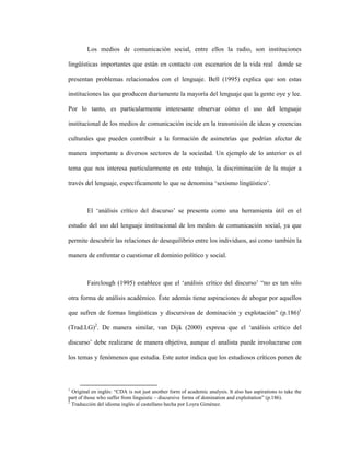 2
Los medios de comunicación social, entre ellos la radio, son instituciones
lingüísticas importantes que están en contacto con escenarios de la vida real donde se
presentan problemas relacionados con el lenguaje. Bell (1995) explica que son estas
instituciones las que producen diariamente la mayoría del lenguaje que la gente oye y lee.
Por lo tanto, es particularmente interesante observar cómo el uso del lenguaje
institucional de los medios de comunicación incide en la transmisión de ideas y creencias
culturales que pueden contribuir a la formación de asimetrías que podrían afectar de
manera importante a diversos sectores de la sociedad. Un ejemplo de lo anterior es el
tema que nos interesa particularmente en este trabajo, la discriminación de la mujer a
través del lenguaje, específicamente lo que se denomina ‘sexismo lingüístico’.
El ‘análisis crítico del discurso’ se presenta como una herramienta útil en el
estudio del uso del lenguaje institucional de los medios de comunicación social, ya que
permite descubrir las relaciones de desequilibrio entre los individuos, así como también la
manera de enfrentar o cuestionar el dominio político y social.
Fairclough (1995) establece que el ‘análisis crítico del discurso’ “no es tan sólo
otra forma de análisis académico. Éste además tiene aspiraciones de abogar por aquellos
que sufren de formas lingüísticas y discursivas de dominación y explotación” (p.186)1
(Trad.LG)2
. De manera similar, van Dijk (2000) expresa que el ‘análisis crítico del
discurso’ debe realizarse de manera objetiva, aunque el analista puede involucrarse con
los temas y fenómenos que estudia. Este autor indica que los estudiosos críticos ponen de
1
Original en inglés: “CDA is not just another form of academic analysis. It also has aspirations to take the
part of those who suffer from linguistic – discursive forms of domination and exploitation” (p.186).
2
Traducción del idioma inglés al castellano hecha por Loyra Giménez.
 