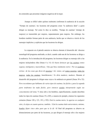 92
de contenidos que presentan imágenes negativas de la mujer.
Aunque es difícil saber quiénes realmente conforman la audiencia de la sección
‘Tiempo de cuaimas’, las locutoras del programa crean ‘la audiencia ideal’ a quien
dirigen su mensaje. Tal como lo dice su nombre, ‘Tiempo de cuaimas’ (tiempo de
mujeres) es transmitido por mujeres, supuestamente para mujeres. Sin embargo, los
hombres también forman parte de esta audiencia, hecho que se observa a través de los
mensajes implícitos y explícitos que las locutoras les dirigen.
Lo expuesto en el párrafo anterior se observa durante el desarrollo del discurso
monologal del programa analizado, es decir, cuando cada una de las locutoras se dirige a
la audiencia. En la introducción del programa, las locutoras dirigen su mensaje sólo a las
mujeres incluyéndose ellas (líneas 4 a 11): Es bueno destacar que las cuaimas somos
seguras, inteligentes y maravillosas. / Oye que bien, totalmente cierto./ Por eso podemos
reírnos de las cosas que dicen de nosotras./ Así, somos, así somos nosotras, todas las
mujeres, todas las cuaimas, humildemente./ Yo diría madurez, madurez. Durante el
desarrollo del programa lo dirigen unas veces a la audiencia en general (líneas 30 a 32):
Pero recordamos que hablamos de varios tipos de cuaimas, las fáciles y para la segunda
parte tendremos las nada fáciles, pero entonces ustedes interpretarán según sus
conocimientos del tema. Y otras sólo a los hombres, específicamente, cuando describen
todos los tipos de cuaimas (líneas 19 a 245), a manera de ejemplo, citamos los siguientes
extractos (líneas 120 y 121, 191 y 192): Está la cuaima metro, la agarras en cualquier
sitio y la dejas en cuanto quieras, también. / Está la cuaima título universitario, mínimo,
hombre fájate cinco años para que te la dé. Al final del programa se observa un
distanciamiento por parte de las locutoras, ya que dirigen el mensaje sólo a las mujeres
 