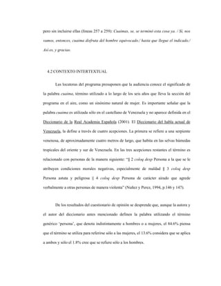 93
pero sin incluirse ellas (líneas 257 a 259): Cuaimas, se, se terminó esta cosa ya. / Sí, nos
vamos, entonces, cuaima disfruta del hombre equivocado./ hasta que llegue el indicado./
Así es, y gracias.
4.2 CONTEXTO INTERTEXTUAL
Las locutoras del programa presuponen que la audiencia conoce el significado de
la palabra cuaima, término utilizado a lo largo de los seis años que lleva la sección del
programa en el aire, como un sinónimo natural de mujer. Es importante señalar que la
palabra cuaima es utilizada sólo en el castellano de Venezuela y no aparece definida en el
Diccionario de la Real Academia Española (2001). El Diccionario del habla actual de
Venezuela, la define a través de cuatro acepciones. La primera se refiere a una serpiente
venenosa, de aproximadamente cuatro metros de largo, que habita en las selvas húmedas
tropicales del oriente y sur de Venezuela. En las tres acepciones restantes el término es
relacionado con personas de la manera siguiente: “|| 2 coloq desp Persona a la que se le
atribuyen condiciones morales negativas, especialmente de maldad || 3 coloq desp
Persona astuta y peligrosa || 4 coloq desp Persona de carácter airado que agrede
verbalmente a otras personas de manera violenta” (Nuñez y Perez, 1994, p.146 y 147).
De los resultados del cuestionario de opinión se desprende que, aunque la autora y
el autor del diccionario antes mencionado definen la palabra utilizando el término
genérico ‘persona’, que denota indistintamente a hombres o a mujeres, el 84.6% piensa
que el término se utiliza para referirse sólo a las mujeres, el 13.6% considera que se aplica
a ambos y sólo el 1.8% cree que se refiere sólo a los hombres.
 