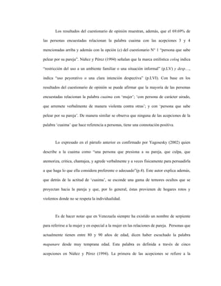 94
Los resultados del cuestionario de opinión muestran, además, que el 69.69% de
las personas encuestadas relacionan la palabra cuaima con las acepciones 3 y 4
mencionadas arriba y además con la opción (c) del cuestionario N° 1 “persona que sabe
pelear por su pareja”. Núñez y Pérez (1994) señalan que la marca estilística coloq indica
“restricción del uso a un ambiente familiar o una situación informal” (p.LV) y desp…,
indica “uso peyorativo o una clara intención despectiva” (p.LVI). Con base en los
resultados del cuestionario de opinión se puede afirmar que la mayoría de las personas
encuestadas relacionan la palabra cuaima con ‘mujer’; ‘con persona de carácter airado,
que arremete verbalmente de manera violenta contra otras’; y con ‘persona que sabe
pelear por su pareja’. De manera similar se observa que ninguna de las acepciones de la
palabra ‘cuaima’ que hace referencia a personas, tiene una connotación positiva.
Lo expresado en el párrafo anterior es confirmado por Yagosesky (2002) quien
describe a la cuaima como “una persona que presiona a su pareja, que culpa, que
atemoriza, critica, chantajea, y agrede verbalmente y a veces físicamente para persuadirla
a que haga lo que ella considera preferente o adecuado”(p.4). Este autor explica además,
que detrás de la actitud de ‘cuaima’, se esconde una gama de temores ocultos que se
proyectan hacia la pareja y que, por lo general, éstas provienen de hogares rotos y
violentos donde no se respeta la individualidad.
Es de hacer notar que en Venezuela siempre ha existido un nombre de serpiente
para referirse a la mujer y en especial a la mujer en las relaciones de pareja. Personas que
actualmente tienen entre 80 y 90 años de edad, dicen haber escuchado la palabra
mapanare desde muy temprana edad. Esta palabra es definida a través de cinco
acepciones en Núñez y Pérez (1994). La primera de las acepciones se refiere a la
 