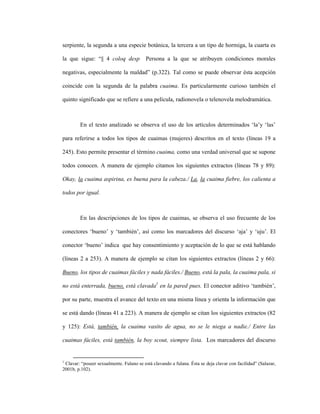 95
serpiente, la segunda a una especie botánica, la tercera a un tipo de hormiga, la cuarta es
la que sigue: “|| 4 coloq desp Persona a la que se atribuyen condiciones morales
negativas, especialmente la maldad” (p.322). Tal como se puede observar ésta acepción
coincide con la segunda de la palabra cuaima. Es particularmente curioso también el
quinto significado que se refiere a una película, radionovela o telenovela melodramática.
En el texto analizado se observa el uso de los artículos determinados ‘la’y ‘las’
para referirse a todos los tipos de cuaimas (mujeres) descritos en el texto (líneas 19 a
245). Esto permite presentar el término cuaima, como una verdad universal que se supone
todos conocen. A manera de ejemplo citamos los siguientes extractos (líneas 78 y 89):
Okay, la cuaima aspirina, es buena para la cabeza./ La, la cuaima fiebre, los calienta a
todos por igual.
En las descripciones de los tipos de cuaimas, se observa el uso frecuente de los
conectores ‘bueno’ y ‘también’, así como los marcadores del discurso ‘aja’ y ‘uju’. El
conector ‘bueno’ indica que hay consentimiento y aceptación de lo que se está hablando
(líneas 2 a 253). A manera de ejemplo se citan los siguientes extractos (líneas 2 y 66):
Bueno, los tipos de cuaimas fáciles y nada fáciles./ Bueno, está la pala, la cuaima pala, si
no está enterrada, bueno, está clavada1
en la pared pues. El conector aditivo ‘también’,
por su parte, muestra el avance del texto en una misma línea y orienta la información que
se está dando (líneas 41 a 223). A manera de ejemplo se citan los siguientes extractos (82
y 125): Está, también, la cuaima vasito de agua, no se le niega a nadie./ Entre las
cuaimas fáciles, está también, la boy scout, siempre lista. Los marcadores del discurso
1
Clavar: “poseer sexualmente. Fulano se está clavando a fulana. Ésta se deja clavar con facilidad” (Salazar,
2001b, p.102).
 