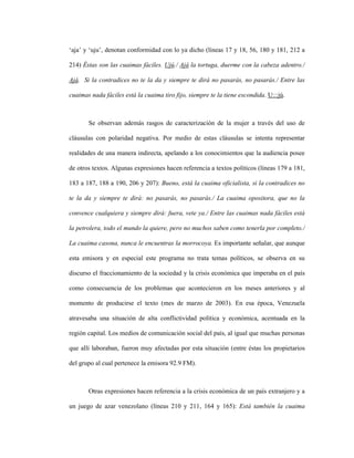 96
‘aja’ y ‘uju’, denotan conformidad con lo ya dicho (líneas 17 y 18, 56, 180 y 181, 212 a
214) Éstas son las cuaimas fáciles. Ujú./ Ajá la tortuga, duerme con la cabeza adentro./
Ajá. Si la contradices no te la da y siempre te dirá no pasarás, no pasarás./ Entre las
cuaimas nada fáciles está la cuaima tiro fijo, siempre te la tiene escondida. U:::jú.
Se observan además rasgos de caracterización de la mujer a través del uso de
cláusulas con polaridad negativa. Por medio de estas cláusulas se intenta representar
realidades de una manera indirecta, apelando a los conocimientos que la audiencia posee
de otros textos. Algunas expresiones hacen referencia a textos políticos (líneas 179 a 181,
183 a 187, 188 a 190, 206 y 207): Bueno, está la cuaima oficialista, si la contradices no
te la da y siempre te dirá: no pasarás, no pasarás./ La cuaima opositora, que no la
convence cualquiera y siempre dirá: fuera, vete ya./ Entre las cuaimas nada fáciles está
la petrolera, todo el mundo la quiere, pero no muchos saben como tenerla por completo./
La cuaima casona, nunca le encuentras la morrocoya. Es importante señalar, que aunque
esta emisora y en especial este programa no trata temas políticos, se observa en su
discurso el fraccionamiento de la sociedad y la crisis económica que imperaba en el país
como consecuencia de los problemas que acontecieron en los meses anteriores y al
momento de producirse el texto (mes de marzo de 2003). En esa época, Venezuela
atravesaba una situación de alta conflictividad política y económica, acentuada en la
región capital. Los medios de comunicación social del país, al igual que muchas personas
que allí laboraban, fueron muy afectadas por esta situación (entre éstas los propietarios
del grupo al cual pertenece la emisora 92.9 FM).
Otras expresiones hacen referencia a la crisis económica de un país extranjero y a
un juego de azar venezolano (líneas 210 y 211, 164 y 165): Está también la cuaima
 