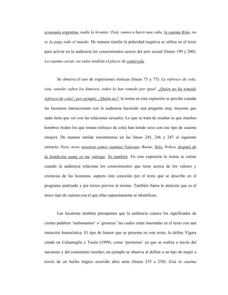 97
economía argentina, nadie la levanta./ Está, vamos a hacer una cuña, la cuaima Kino, no
se la pega todo el mundo. De manera similar la polaridad negativa se utiliza en el texto
para activar en la audiencia los conocimientos acerca del acto sexual (líneas 199 y 200):
La cuaima caviar, no todos tendrán el placer de comérsela.
Se observa el uso de expresiones irónicas (líneas 73 y 77): La refresco de cola,
ésta, ustedes saben los famosos, todos la han tomado por igual. ¿Quién no ha tomado
refresco de cola?, por ejemplo. ¿Quién no?; la ironía en esta expresión se percibe cuando
las locutoras interaccionan con la audiencia haciendo una pregunta muy inocente que
nada tiene que ver con las relaciones sexuales. Lo que se trata de resaltar es que muchos
hombres (todos los que toman refresco de cola) han tenido sexo con ese tipo de cuaima
(mujer). De manera similar encontramos en las líneas 245, 246 y 247 el siguiente
extracto: Noso, noso, nosotras somos cuaimas Vaticano. Bueno. Sólo, Noliyú, después de
la bendición santa yo me entrego. Yo también. En esta expresión la ironía se extrae
cuando la audiencia relaciona los conocimientos que tiene acerca de los valores y
creencias de las locutoras, aspecto éste conocido por el texto que se describe en el
programa analizado y por textos previos al mismo. También llama la atención que es el
único tipo de cuaima con el que ellas supuestamente se identifican.
Las locutoras también presuponen que la audiencia conoce los significados de
ciertas palabras ‘malsonantes’ o ‘groseras’ las cuales están insertadas en el texto con una
intención humorística. El tipo de humor que se presenta en este texto, lo define Vigara
citado en Calsamiglia y Tusón (1999), como ‘pesimista’ ya que se realiza a través del
sarcasmo y del comentario mordaz; un ejemplo se observa al definir a un tipo de mujer a
través de un hecho trágico ocurrido años atrás (líneas 235 a 238): Está la cuaima
 