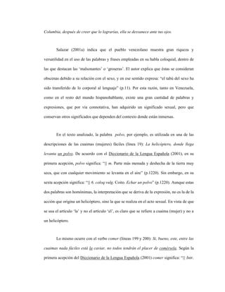 98
Columbia, después de creer que lo lograrías, ella se desvanece ante tus ojos.
Salazar (2001a) indica que el pueblo venezolano muestra gran riqueza y
versatilidad en el uso de las palabras y frases empleadas en su habla coloquial, dentro de
las que destacan las ‘malsonantes’ o ‘groseras’. El autor explica que éstas se consideran
obscenas debido a su relación con el sexo, y en ese sentido expresa: “el tabú del sexo ha
sido transferido de lo corporal al lenguaje” (p.11). Por esta razón, tanto en Venezuela,
como en el resto del mundo hispanohablante, existe una gran cantidad de palabras y
expresiones, que por vía connotativa, han adquirido un significado sexual, pero que
conservan otros significados que dependen del contexto donde están inmersas.
En el texto analizado, la palabra polvo, por ejemplo, es utilizada en una de las
descripciones de las cuaimas (mujeres) fáciles (línea 19): La helicóptero, donde llega
levanta un polvo. De acuerdo con el Diccionario de la Lengua Española (2001), en su
primera acepción, polvo significa: “|| m. Parte más menuda y deshecha de la tierra muy
seca, que con cualquier movimiento se levanta en el aire” (p.1220). Sin embargo, en su
sexta acepción significa: “|| 6. coloq.vulg. Coito. Echar un polvo” (p.1220). Aunque estas
dos palabras son homónimas, la interpretación que se deriva de la expresión, no es la de la
acción que origina un helicóptero, sino la que se realiza en el acto sexual. En vista de que
se usa el artículo ‘la’ y no el artículo ‘el’, es claro que se refiere a cuaima (mujer) y no a
un helicóptero.
Lo mismo ocurre con el verbo comer (líneas 199 y 200): Si, bueno, este, entre las
cuaimas nada fáciles está la caviar, no todos tendrán el placer de comérsela. Según la
primera acepción del Diccionario de la Lengua Española (2001) comer significa: “|| Intr.
 