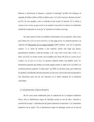 99
Masticar y desmenuzar el alimento y pasarlo al estómago” (p.405). Sin embargo, la
segunda, de Núñez y Pérez (1994), la define como: “|| 2 And coloq hum Realizar el coito”
(p.133). En este ejemplo, comer es referido al acto sexual. El artículo ‘la’ se refiere a
cuaima y no a caviar, ya que caviar es un sustantivo masculino; lo anterior es confirmado
al final de la expresión en el uso de ‘la’ incluido en el verbo comérsela.
De igual manera ocurre con palabras relacionadas con los genitales, tales como
palo (líneas 26 y 27): La sierra eléctrica, no deja palo parao. La acepción primera y la
vigésima del Diccionario de la Lengua Española (2001) definen palo de la siguiente
manera: “|| m. pieza de madera u otro material, mucho más larga que gruesa,
generalmente cilíndrica y fácil de manejar. || 20. vulg. Chile, Costa Rica, Cuba y Ur.
Pene” (p.1125). Lo mismo ocurre con la palabra pito (línea 98) Está la cuaima fiscal,
siempre con un pito en la boca. La primera acepción define esta palabra como “m.
Instrumento pequeño que produce un sonido agudo cuando se sopla en él” (p.1204) y en
su décimo primera acepción “|| coloq. pene.” (p.1204) Es de hacer notar, que muchas de
las palabras consideradas obscenas presentes en este texto, aún no han sido incorporadas a
este diccionario pero son de uso frecuente en el habla coloquial de la población
venezolana.
4.3 ANÁLISIS DEL LÉXICO SEXISTA
De las cinco áreas establecidas para la exploración de la categoría lingüística
léxico, sólo se identificaron rasgos de ideología sexista en tres de ellas: ‘mención u
omisión de la mujer’; ‘subordinación del género femenino al masculino’ y el ‘tratamiento
despectivo de la mujer’. No se identificaron rasgos de ideología sexista en el área de
 