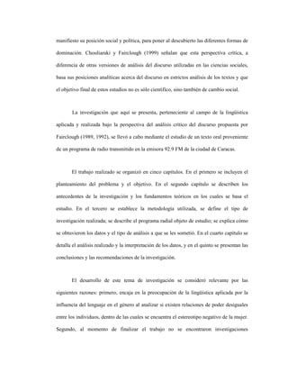 3
manifiesto su posición social y política, para poner al descubierto las diferentes formas de
dominación. Chouliaraki y Fairclough (1999) señalan que esta perspectiva crítica, a
diferencia de otras versiones de análisis del discurso utilizadas en las ciencias sociales,
basa sus posiciones analíticas acerca del discurso en estrictos análisis de los textos y que
el objetivo final de estos estudios no es sólo científico, sino también de cambio social.
La investigación que aquí se presenta, perteneciente al campo de la lingüística
aplicada y realizada bajo la perspectiva del análisis crítico del discurso propuesta por
Fairclough (1989, 1992), se llevó a cabo mediante el estudio de un texto oral proveniente
de un programa de radio transmitido en la emisora 92.9 FM de la ciudad de Caracas.
El trabajo realizado se organizó en cinco capítulos. En el primero se incluyen el
planteamiento del problema y el objetivo. En el segundo capítulo se describen los
antecedentes de la investigación y los fundamentos teóricos en los cuales se basa el
estudio. En el tercero se establece la metodología utilizada, se define el tipo de
investigación realizada; se describe el programa radial objeto de estudio; se explica cómo
se obtuvieron los datos y el tipo de análisis a que se les sometió. En el cuarto capítulo se
detalla el análisis realizado y la interpretación de los datos, y en el quinto se presentan las
conclusiones y las recomendaciones de la investigación.
El desarrollo de este tema de investigación se consideró relevante por las
siguientes razones: primero, encaja en la preocupación de la lingüística aplicada por la
influencia del lenguaje en el género al analizar si existen relaciones de poder desiguales
entre los individuos, dentro de las cuales se encuentra el estereotipo negativo de la mujer.
Segundo, al momento de finalizar el trabajo no se encontraron investigaciones
 