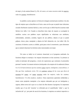102
de mujer y la de cuaima (líneas 9 y 10): Así somos, así somos nosotras todas las mujeres,
todas las cuaimas, humildemente.
La palabra cuaima aparece en forma de sintagma nominal para nombrar a los dos
tipos de mujeres que se describen en el texto, unas con las que se puede tener relaciones
sexuales fácilmente (cuaimas fáciles) y otras con las que es difícil hacerlo (cuaimas nada
fáciles) (ver tabla 1.A). Cuando se describen éstos tipos de mujeres se acompaña la
metáfora cuaima con palabras cuyos significados se relacionan con artefactos,
enfermedades, animales, comidas, lugares de uso público, objetos al que se puede
golpear, clavar, pisar, manipular y objetos de fácil obtención, etc. (ver tabla 1.B). En
ocasiones el término cuaima es elidido, quizá para evitar la monotonía y para demostrar
que es natural relacionar los términos antes mencionados con mujer.
Tal como se indicó en el contexto situacional, en el programa analizado, las
locutoras dirigen su mensaje a las mujeres únicamente en dos ocasiones. La primera se
realiza al principio del programa, a través de expresiones que contienen el pronombre
personal ‘nosotras’ de manera inclusiva (incluyendo a las mujeres de la audiencia) (líneas
4 a 11): Es bueno destacar que las cuaimas somos seguras, inteligentes y maravillosas. A.
Oye que bien, totalmente cierto; Por eso podemos reírnos de las cosas que dicen de
nosotras./Así somos, así somos nosotras todas las mujeres, todas las cuaimas,
humildemente./ Yo diría madurez, madurez. Estas expresiones aparentan solidaridad, y
tienen como propósito manipular a las mujeres indicando que por ser inteligentes y
seguras, deben reírse de lo que se va a decir de ellas durante el programa. Es importante
resaltar que el uso del ‘nosotras’ es reforzado por el cuantificador ‘todas’ y que la
inclusión del ‘yo’, por parte de una de las locutoras, le imprime un carácter impositivo a
 
