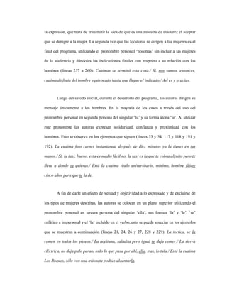 103
la expresión, que trata de transmitir la idea de que es una muestra de madurez el aceptar
que se denigre a la mujer. La segunda vez que las locutoras se dirigen a las mujeres es al
final del programa, utilizando el pronombre personal ‘nosotras’ sin incluir a las mujeres
de la audiencia y dándoles las indicaciones finales con respecto a su relación con los
hombres (líneas 257 a 260): Cuaimas se terminó esta cosa./ Sí, nos vamos, entonces,
cuaima disfruta del hombre equivocado hasta que llegue el indicado./ Así es y gracias.
Luego del saludo inicial, durante el desarrollo del programa, las autoras dirigen su
mensaje únicamente a los hombres. En la mayoría de los casos a través del uso del
pronombre personal en segunda persona del singular ‘tu’ y su forma átona ‘te’. Al utilizar
este pronombre las autoras expresan solidaridad, confianza y proximidad con los
hombres. Esto se observa en los ejemplos que siguen (líneas 53 y 54, 117 y 118 y 191 y
192): La cuaima foto carnet instantánea, después de diez minutos ya la tienes en tus
manos./ Sí, la taxi, bueno, esta es medio fácil no, la taxi es la que te cobra alguito pero te
lleva a donde tu quieras./ Está la cuaima título universitario, mínimo, hombre fájate
cinco años para que te la de.
A fin de darle un efecto de verdad y objetividad a lo expresado y de excluirse de
los tipos de mujeres descritas, las autoras se colocan en un plano superior utilizando el
pronombre personal en tercera persona del singular ‘ella’, sus formas ‘la’ y ‘le’, ‘se’
enfático e impersonal y el ‘la’ incluido en el verbo, esto se puede apreciar en los ejemplos
que se muestran a continuación (líneas 21, 24, 26 y 27, 228 y 229): La tortica, se la
comen en todos los paseos./ La aceituna, saladita pero igual se deja comer./ La sierra
eléctrica, no deja palo parao, todo lo que pasa por ahí, ella, tras, lo tala./ Está la cuaima
Los Roques, sólo con una avioneta podrás alcanzarla.
 