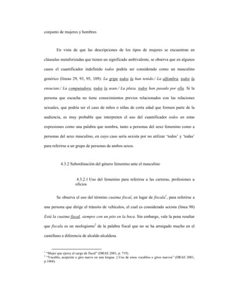 105
conjunto de mujeres y hombres
En vista de que las descripciones de los tipos de mujeres se encuentran en
cláusulas metaforizadas que tienen un significado ambivalente, se observa que en algunos
casos el cuantificador indefinido todos podría ser considerado como un masculino
genérico (líneas 29, 93, 95, 109): La gripe todos la han tenido./ La alfombra, todos la
ensucian./ La computadora, todos la usan./ La plaza, todos han pasado por ella. Si la
persona que escucha no tiene conocimientos previos relacionados con las relaciones
sexuales, que podría ser el caso de niños o niñas de corta edad que formen parte de la
audiencia, es muy probable que interpreten el uso del cuantificador todos en estas
expresiones como una palabra que nombra, tanto a personas del sexo femenino como a
personas del sexo masculino, en cuyo caso sería sexista por no utilizar ‘todos’ y ‘todas’
para referirse a un grupo de personas de ambos sexos.
4.3.2 Subordinación del género femenino ante el masculino
4.3.2.1 Uso del femenino para referirse a las carreras, profesiones u
oficios
Se observa el uso del término cuaima fiscal, en lugar de fiscala1
, para referirse a
una persona que dirige el tránsito de vehículos, el cual es considerado sexista (línea 98)
Está la cuaima fiscal, siempre con un pito en la boca. Sin embargo, vale la pena resaltar
que fiscala es un neologismo2
de la palabra fiscal que no se ha arraigado mucho en el
castellano a diferencia de alcalde-alcaldesa.
1
“Mujer que ejerce el cargo de fiscal” (DRAE 2001, p. 719).
2
“Vocablo, acepción o giro nuevo en una lengua. || Uso de estos vocablos o giros nuevos” (DRAE 2001,
p.1068).
 