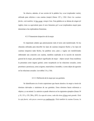 106
Se observa, además, el uso sexista de la palabra boy scout (explorador varón),
utilizada para referirse a una cuaima (mujer) (líneas 125 y 126): Entre las cuaimas
fáciles, está también, la boy scout, siempre lista. Esta palabra en su idioma de origen (el
inglés), tiene su equivalente para el sexo femenino girl scout (exploradora mujer) para
denominar a las exploradoras femeninas.
4.3.3 Tratamiento despectivo de la mujer
Es importante señalar que prácticamente todo el texto está metaforizado. En las
cláusulas utilizadas para describir los tipos de cuaimas (mujeres) fáciles y los tipos de
cuaimas (mujeres) nada fáciles, las palabras sexo, pene y vagina son metaforizadas
elaborando una conexión con cuaima, metáfora explicada en la sección de mención
general de la mujer, para producir significados de mujer – objeto sexual. Estas metáforas
la presentan como órgano genital, como receptáculo en las relaciones sexuales, como
prostituta o promiscua, como exigente, materialista o inestable, o como objeto de agresión
en las relaciones sexuales (ver tablas 3.A y 3.B).
4.3.3.1 Definición de la mujer por sus genitales
Se identificaron en el texto expresiones que hacen alusión a la mujer a través de
términos derivados o sinónimos de sus genitales. Estos términos hacen referencia a
objetos y a un animal. Lo anterior se puede observar en los siguientes ejemplos (líneas 34
y 35, 151 y 153, 206 y 207): La capa de ozono, cada día tiene el hoyo más grande./ Está
la caja fuerte, solo pocos conocen su combinación./ Está también la cuaima Casona, la
 
