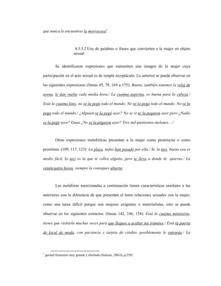 107
que nunca le encuentras la morrocoya1
.
4.3.3.2 Uso de palabras o frases que convierten a la mujer en objeto
sexual
Se identificaron expresiones que transmiten una imagen de la mujer cuya
participación en el acto sexual es de simple receptáculo. Lo anterior se puede observar en
las siguientes expresiones (líneas 45, 78, 164 a 175): Bueno, también tenemos la reloj de
arena, le dan vuelta cada media hora./ La cuaima aspirina, es buena para la cabeza./
Está la cuaima kino, no se la pega todo el mundo. No se la pega todo el mundo. No se la
pega todo el mundo./ ¿Alguien se la pegó ayer? No se si se la pegaron ayer pero ¿Nadie
se la pegó ayer? Guao ¿No se la pegaron ayer? Tres mil quinientos melones..../
Otras expresiones metafóricas presentan a la mujer como promiscua o como
prostituta: (109, 117, 123): La plaza, todos han pasado por ella./ Sí, la taxi, bueno esa es
medio fácil, la taxi es la que te cobra alguito, pero te lleva a donde tú quieras./ La
veinticuatro horas, siempre la consigues abierta.
Las metáforas mencionadas a continuación tienen características similares a las
anteriores con la diferencia de que presentan el tener relaciones sexuales con la mujer,
como una tarea difícil porque son mujeres exigentes o materialistas, esto se puede
observar en los siguientes extractos: (líneas 142, 146, 154): Está la cuaima ministerio,
tienes que visitarla muchas veces para que llegues a acabar tus trámites./ Está la puerta
de local de moda, con paciencia y tarjeta de crédito, posiblemente le entrarás./ La
1
genital femenino muy grande y abultado (Salazar, 2001b, p.250)
 