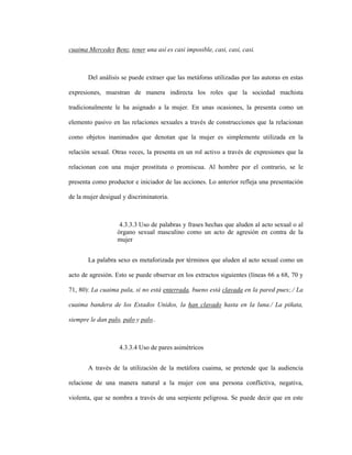 108
cuaima Mercedes Benz, tener una así es casi imposible, casi, casi, casi.
Del análisis se puede extraer que las metáforas utilizadas por las autoras en estas
expresiones, muestran de manera indirecta los roles que la sociedad machista
tradicionalmente le ha asignado a la mujer. En unas ocasiones, la presenta como un
elemento pasivo en las relaciones sexuales a través de construcciones que la relacionan
como objetos inanimados que denotan que la mujer es simplemente utilizada en la
relación sexual. Otras veces, la presenta en un rol activo a través de expresiones que la
relacionan con una mujer prostituta o promiscua. Al hombre por el contrario, se le
presenta como productor e iniciador de las acciones. Lo anterior refleja una presentación
de la mujer desigual y discriminatoria.
4.3.3.3 Uso de palabras y frases hechas que aluden al acto sexual o al
órgano sexual masculino como un acto de agresión en contra de la
mujer
La palabra sexo es metaforizada por términos que aluden al acto sexual como un
acto de agresión. Esto se puede observar en los extractos siguientes (líneas 66 a 68, 70 y
71, 80): La cuaima pala, si no está enterrada, bueno está clavada en la pared pues;./ La
cuaima bandera de los Estados Unidos, la han clavado hasta en la luna./ La piñata,
siempre le dan palo, palo y palo..
4.3.3.4 Uso de pares asimétricos
A través de la utilización de la metáfora cuaima, se pretende que la audiencia
relacione de una manera natural a la mujer con una persona conflictiva, negativa,
violenta, que se nombra a través de una serpiente peligrosa. Se puede decir que en este
 