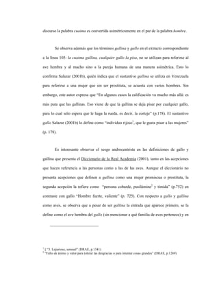 109
discurso la palabra cuaima es convertida asimétricamente en el par de la palabra hombre.
Se observa además que los términos gallina y gallo en el extracto correspondiente
a la línea 105: la cuaima gallina, cualquier gallo la pisa, no se utilizan para referirse al
ave hembra y al macho sino a la pareja humana de una manera asimétrica. Esto lo
confirma Salazar (2001b), quién indica que el sustantivo gallina se utiliza en Venezuela
para referirse a una mujer que sin ser prostituta, se acuesta con varios hombres. Sin
embargo, este autor expresa que “En algunos casos la calificación va mucho más allá: es
más puta que las gallinas. Eso viene de que la gallina se deja pisar por cualquier gallo,
para lo cual sólo espera que le haga la rueda, es decir, la corteje” (p.178). El sustantivo
gallo Salazar (2001b) lo define como “individuo rijoso1
, que le gusta pisar a las mujeres”
(p. 178).
Es interesante observar el sesgo androcentrista en las definiciones de gallo y
gallina que presenta el Diccionario de la Real Academia (2001), tanto en las acepciones
que hacen referencia a las personas como a las de las aves. Aunque el diccionario no
presenta acepciones que definen a gallina como una mujer promiscua o prostituta, la
segunda acepción la refiere como “persona cobarde, pusilámine2
y tímida” (p.752) en
contraste con gallo “Hombre fuerte, valiente” (p. 725). Con respecto a gallo y gallina
como aves, se observa que a pesar de ser gallina la entrada que aparece primero, se la
define como el ave hembra del gallo (sin mencionar a qué familia de aves pertenece) y en
1
|| “3. Lujurioso, sensual” (DRAE, p.1341)
2
“Falto de ánimo y valor para tolerar las desgracias o para intentar cosas grandes” (DRAE, p.1269)
 