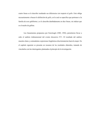 110
cuatro líneas se le describe resaltando sus diferencias con respecto al gallo. Esto obliga
necesariamente a buscar la definición de gallo, en la cual se especifica que pertenece a la
familia de aves galliforme y se le describe detalladamente en diez líneas, sin indicar que
es el macho de gallina.
Los lineamientos propuestos por Fairclough (1989, 1992), permitieron llevar a
cabo el análisis tridimensional del evento discursivo N°1. El resultado del análisis
muestra claras y contundentes expresiones lingüísticas discriminatorias hacia la mujer. En
el capítulo siguiente se presenta un resumen de los resultados obtenidos, tratando de
vincularlos con las interrogantes planteadas al principio de la investigación.
 