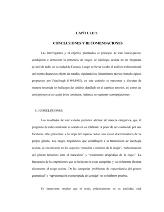 111
CAPÍTULO 5
5 CAPITULO 5. CONCLUSIONES Y RECOMENDACIONES
Las interrogantes y el objetivo planteados al principio de esta investigación,
condujeron a demostrar la presencia de rasgos de ideología sexista en un programa
juvenil de radio de la ciudad de Caracas. Luego de llevar a cabo el análisis tridimensional
del evento discursivo objeto de estudio, siguiendo los lineamientos teórico-metodológicos
propuestos por Fairclough (1989,1992), en este capítulo se presentan y discuten de
manera resumida los hallazgos del análisis detallado en el capítulo anterior, así como las
conclusiones a las cuales éstos conducen. Además, se sugieren recomendaciones
5.1 CONCLUSIONES
Los resultados de este estudio permiten afirmar de manera categórica, que el
programa de radio analizado es sexista en su totalidad. A pesar de ser conducido por dos
locutoras, ellas presentan, a lo largo del espacio radial, una visión discriminatoria de su
propio género. Los rasgos lingüísticos que contribuyen a la transmisión de ideología
sexista, se encontraron en los aspectos ‘mención u omisión de la mujer’, ‘subordinación
del género femenino ante el masculino’ y ‘tratamiento despectivo de la mujer’. La
frecuencia de las expresiones que se incluyen en estas categorías y sus referentes ilustran
claramente el sesgo sexista. De las categorías ‘problemas de concordancia del género
gramatical’ y ‘representación estereotipada de la mujer’ no se hallaron pruebas.
Es importante resaltar que el texto, prácticamente en su totalidad, está
 