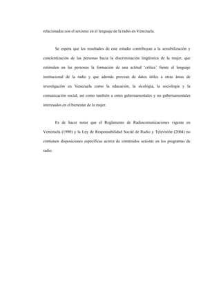 4
relacionadas con el sexismo en el lenguaje de la radio en Venezuela.
Se espera que los resultados de este estudio contribuyan a la sensibilización y
concientización de las personas hacia la discriminación lingüística de la mujer, que
estimulen en las personas la formación de una actitud ‘crítica’ frente al lenguaje
institucional de la radio y que además provean de datos útiles a otras áreas de
investigación en Venezuela como la educación, la sicología, la sociología y la
comunicación social, así como también a entes gubernamentales y no gubernamentales
interesados en el bienestar de la mujer.
Es de hacer notar que el Reglamento de Radiocomunicaciones vigente en
Venezuela (1990) y la Ley de Responsabilidad Social de Radio y Televisión (2004) no
contienen disposiciones específicas acerca de contenidos sexistas en los programas de
radio.
 