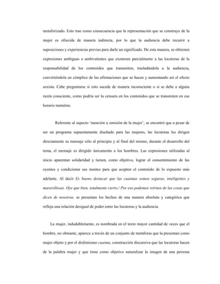 112
metaforizado. Esto trae como consecuencia que la representación que se construye de la
mujer es ofrecida de manera indirecta, por lo que la audiencia debe recurrir a
suposiciones y experiencias previas para darle un significado. De esta manera, se obtienen
expresiones ambiguas o ambivalentes que exoneran parcialmente a las locutoras de la
responsabilidad de los contenidos que transmiten, trasladándola a la audiencia,
convirtiéndola en cómplice de las afirmaciones que se hacen y aumentando así el efecto
sexista. Cabe preguntarse si esto sucede de manera inconsciente o si se debe a alguna
razón consciente, como podría ser la censura en los contenidos que se transmiten en ese
horario matutino.
Referente al aspecto ‘mención u omisión de la mujer’, se encontró que a pesar de
ser un programa supuestamente diseñado para las mujeres, las locutoras les dirigen
directamente su mensaje sólo al principio y al final del mismo, durante el desarrollo del
tema, el mensaje es dirigido únicamente a los hombres. Las expresiones utilizadas al
inicio aparentan solidaridad y tienen, como objetivo, lograr el consentimiento de las
oyentes y condicionar sus mentes para que acepten el contenido de lo expuesto más
adelante. Al decir Es bueno destacar que las cuaimas somos seguras, inteligentes y
maravillosas. Oye que bien, totalmente cierto./ Por eso podemos reírnos de las cosas que
dicen de nosotras, se presentan los hechos de una manera absoluta y categórica que
refleja una relación desigual de poder entre las locutoras y la audiencia.
La mujer, indudablemente, es nombrada en el texto mayor cantidad de veces que el
hombre, no obstante, aparece a través de un conjunto de metáforas que la presentan como
mujer objeto y por el disfemismo cuaima, construcción discursiva que las locutoras hacen
de la palabra mujer y que tiene como objetivo naturalizar la imagen de una persona
 