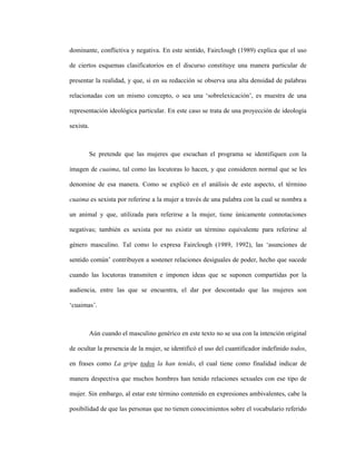 113
dominante, conflictiva y negativa. En este sentido, Fairclough (1989) explica que el uso
de ciertos esquemas clasificatorios en el discurso constituye una manera particular de
presentar la realidad, y que, si en su redacción se observa una alta densidad de palabras
relacionadas con un mismo concepto, o sea una ‘sobrelexicación’, es muestra de una
representación ideológica particular. En este caso se trata de una proyección de ideología
sexista.
Se pretende que las mujeres que escuchan el programa se identifiquen con la
imagen de cuaima, tal como las locutoras lo hacen, y que consideren normal que se les
denomine de esa manera. Como se explicó en el análisis de este aspecto, el término
cuaima es sexista por referirse a la mujer a través de una palabra con la cual se nombra a
un animal y que, utilizada para referirse a la mujer, tiene únicamente connotaciones
negativas; también es sexista por no existir un término equivalente para referirse al
género masculino. Tal como lo expresa Fairclough (1989, 1992), las ‘asunciones de
sentido común’ contribuyen a sostener relaciones desiguales de poder, hecho que sucede
cuando las locutoras transmiten e imponen ideas que se suponen compartidas por la
audiencia, entre las que se encuentra, el dar por descontado que las mujeres son
‘cuaimas’.
Aún cuando el masculino genérico en este texto no se usa con la intención original
de ocultar la presencia de la mujer, se identificó el uso del cuantificador indefinido todos,
en frases como La gripe todos la han tenido, el cual tiene como finalidad indicar de
manera despectiva que muchos hombres han tenido relaciones sexuales con ese tipo de
mujer. Sin embargo, al estar este término contenido en expresiones ambivalentes, cabe la
posibilidad de que las personas que no tienen conocimientos sobre el vocabulario referido
 