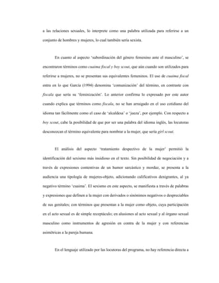 114
a las relaciones sexuales, lo interprete como una palabra utilizada para referirse a un
conjunto de hombres y mujeres, lo cual también sería sexista.
En cuanto al aspecto ‘subordinación del género femenino ante el masculino’, se
encontraron términos como cuaima fiscal y boy scout, que aún cuando son utilizados para
referirse a mujeres, no se presentan sus equivalentes femeninos. El uso de cuaima fiscal
entra en lo que García (1994) denomina ‘comunización’ del término, en contraste con
fiscala que sería su ‘feminización’. Lo anterior confirma lo expresado por este autor
cuando explica que términos como fiscala, no se han arraigado en el uso cotidiano del
idioma tan fácilmente como el caso de ‘alcaldesa’ o ‘jueza’, por ejemplo. Con respecto a
boy scout, cabe la posibilidad de que por ser una palabra del idioma inglés, las locutoras
desconozcan el término equivalente para nombrar a la mujer, que sería girl scout.
El análisis del aspecto ‘tratamiento despectivo de la mujer’ permitió la
identificación del sexismo más insidioso en el texto. Sin posibilidad de negociación y a
través de expresiones contentivas de un humor sarcástico y mordaz, se presenta a la
audiencia una tipología de mujeres-objeto, adicionando calificativos denigrantes, al ya
negativo término ‘cuaima’. El sexismo en este aspecto, se manifiesta a través de palabras
y expresiones que definen a la mujer con derivados o sinónimos negativos o despreciables
de sus genitales; con términos que presentan a la mujer como objeto, cuya participación
en el acto sexual es de simple receptáculo; en alusiones al acto sexual y al órgano sexual
masculino como instrumentos de agresión en contra de la mujer y con referencias
asimétricas a la pareja humana.
En el lenguaje utilizado por las locutoras del programa, no hay referencia directa a
 