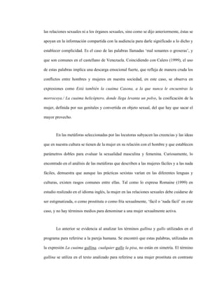 115
las relaciones sexuales ni a los órganos sexuales, sino como se dijo anteriormente, éstas se
apoyan en la información compartida con la audiencia para darle significado a lo dicho y
establecer complicidad. Es el caso de las palabras llamadas ‘mal sonantes o groseras’, y
que son comunes en el castellano de Venezuela. Coincidiendo con Calero (1999), el uso
de estas palabras implica una descarga emocional fuerte, que refleja de manera cruda los
conflictos entre hombres y mujeres en nuestra sociedad, en este caso, se observa en
expresiones como Está también la cuaima Casona, a la que nunca le encuentras la
morrocoya./ La cuaima helicóptero, donde llega levanta un polvo, la cosificación de la
mujer, definida por sus genitales y convertida en objeto sexual, del que hay que sacar el
mayor provecho.
En las metáforas seleccionadas por las locutoras subyacen las creencias y las ideas
que en nuestra cultura se tienen de la mujer en su relación con el hombre y que establecen
parámetros dobles para evaluar la sexualidad masculina y femenina. Curiosamente, lo
encontrado en el análisis de las metáforas que describen a las mujeres fáciles y a las nada
fáciles, demuestra que aunque las prácticas sexistas varían en las diferentes lenguas y
culturas, existen rasgos comunes entre ellas. Tal como lo expresa Romaine (1999) en
estudio realizado en el idioma inglés, la mujer en las relaciones sexuales debe cuidarse de
ser estigmatizada, o como prostituta o como fría sexualmente, ‘fácil o ‘nada fácil’ en este
caso, y no hay términos medios para denominar a una mujer sexualmente activa.
Lo anterior se evidencia al analizar los términos gallina y gallo utilizados en el
programa para referirse a la pareja humana. Se encontró que estas palabras, utilizadas en
la expresión La cuaima gallina, cualquier gallo la pisa, no están en simetría. El término
gallina se utiliza en el texto analizado para referirse a una mujer prostituta en contraste
 