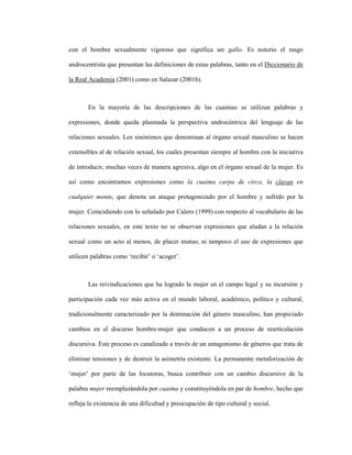 116
con el hombre sexualmente vigoroso que significa ser gallo. Es notorio el rasgo
androcentrista que presentan las definiciones de estas palabras, tanto en el Diccionario de
la Real Academia (2001) como en Salazar (2001b).
En la mayoría de las descripciones de las cuaimas se utilizan palabras y
expresiones, donde queda plasmada la perspectiva androcéntrica del lenguaje de las
relaciones sexuales. Los sinónimos que denominan al órgano sexual masculino se hacen
extensibles al de relación sexual, los cuales presentan siempre al hombre con la iniciativa
de introducir, muchas veces de manera agresiva, algo en el órgano sexual de la mujer. Es
así como encontramos expresiones como la cuaima carpa de circo, la clavan en
cualquier monte, que denota un ataque protagonizado por el hombre y sufrido por la
mujer. Coincidiendo con lo señalado por Calero (1999) con respecto al vocabulario de las
relaciones sexuales, en este texto no se observan expresiones que aludan a la relación
sexual como un acto al menos, de placer mutuo, ni tampoco el uso de expresiones que
utilicen palabras como ‘recibir’ o ‘acoger’.
Las reivindicaciones que ha logrado la mujer en el campo legal y su incursión y
participación cada vez más activa en el mundo laboral, académico, político y cultural,
tradicionalmente caracterizado por la dominación del género masculino, han propiciado
cambios en el discurso hombre-mujer que conducen a un proceso de rearticulación
discursiva. Este proceso es canalizado a través de un antagonismo de géneros que trata de
eliminar tensiones y de destruir la asimetría existente. La permanente metaforización de
‘mujer’ por parte de las locutoras, busca contribuir con un cambio discursivo de la
palabra mujer reemplazándola por cuaima y constituyéndola en par de hombre, hecho que
refleja la existencia de una dificultad y preocupación de tipo cultural y social.
 