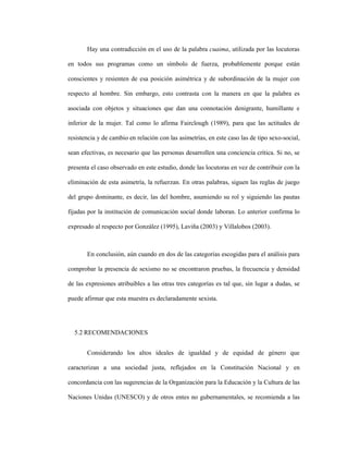 117
Hay una contradicción en el uso de la palabra cuaima, utilizada por las locutoras
en todos sus programas como un símbolo de fuerza, probablemente porque están
conscientes y resienten de esa posición asimétrica y de subordinación de la mujer con
respecto al hombre. Sin embargo, esto contrasta con la manera en que la palabra es
asociada con objetos y situaciones que dan una connotación denigrante, humillante e
inferior de la mujer. Tal como lo afirma Fairclough (1989), para que las actitudes de
resistencia y de cambio en relación con las asimetrías, en este caso las de tipo sexo-social,
sean efectivas, es necesario que las personas desarrollen una conciencia crítica. Si no, se
presenta el caso observado en este estudio, donde las locutoras en vez de contribuir con la
eliminación de esta asimetría, la refuerzan. En otras palabras, siguen las reglas de juego
del grupo dominante, es decir, las del hombre, asumiendo su rol y siguiendo las pautas
fijadas por la institución de comunicación social donde laboran. Lo anterior confirma lo
expresado al respecto por González (1995), Laviña (2003) y Villalobos (2003).
En conclusión, aún cuando en dos de las categorías escogidas para el análisis para
comprobar la presencia de sexismo no se encontraron pruebas, la frecuencia y densidad
de las expresiones atribuibles a las otras tres categorías es tal que, sin lugar a dudas, se
puede afirmar que esta muestra es declaradamente sexista.
5.2 RECOMENDACIONES
Considerando los altos ideales de igualdad y de equidad de género que
caracterizan a una sociedad justa, reflejados en la Constitución Nacional y en
concordancia con las sugerencias de la Organización para la Educación y la Cultura de las
Naciones Unidas (UNESCO) y de otros entes no gubernamentales, se recomienda a las
 