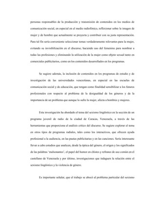 118
personas responsables de la producción y transmisión de contenidos en los medios de
comunicación social, en especial en el medio radiofónico, reflexionar sobre la imagen de
mujer y de hombre que actualmente se proyecta y contribuir con su justa representación.
Para tal fin sería conveniente seleccionar temas verdaderamente relevantes para la mujer,
evitando su invisibilización en el discurso, haciendo uso del femenino para nombrar a
todas las profesiones y eliminando la utilización de la mujer como objeto sexual tanto en
comerciales publicitarios, como en los contenidos desarrollados en los programas.
Se sugiere además, la inclusión de contenidos en los programas de estudio y de
investigación de las universidades venezolanas, en especial en las escuelas de
comunicación social y de educación, que tengan como finalidad sensibilizar a los futuros
profesionales con respecto al problema de la desigualdad de los géneros y de la
importancia de un problema que aunque lo sufre la mujer, afecta a hombres y mujeres.
Esta investigación ha abordado el tema del sexismo lingüístico en la sección de un
programa juvenil de radio de la ciudad de Caracas, Venezuela, a través de las
herramientas que proporciona el análisis crítico del discurso. Se sugiere explorar el tema
en otros tipos de programas radiales, tales como los interactivos, que ofrecen ayuda
profesional a la audiencia, en las pautas publicitarias y en las canciones. Sería interesante
llevar a cabo estudios que analicen, desde la óptica del género, el origen y los significados
de las palabras ‘malsonantes’, el papel del humor en chistes y refranes de uso común en el
castellano de Venezuela y por último, investigaciones que indaguen la relación entre el
sexismo lingüístico y la violencia de género.
Es importante señalar, que el trabajo se abocó al problema particular del sexismo
 