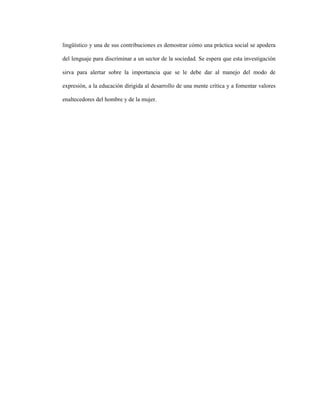 119
lingüístico y una de sus contribuciones es demostrar cómo una práctica social se apodera
del lenguaje para discriminar a un sector de la sociedad. Se espera que esta investigación
sirva para alertar sobre la importancia que se le debe dar al manejo del modo de
expresión, a la educación dirigida al desarrollo de una mente crítica y a fomentar valores
enaltecedores del hombre y de la mujer.
 