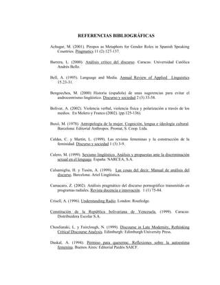 120
REFERENCIAS BIBLIOGRÁFICAS
Achugar, M. (2001). Piropos as Metaphors for Gender Roles in Spanish Speaking
Countries. Pragmatics 11 (2) 127-137.
Barrera, L. (2000). Análisis crítico del discurso. Caracas: Universidad Católica
Andrés Bello.
Bell, A. (1995). Language and Media. Annual Review of Applied Linguistics
15.23-31.
Bengoechea, M. (2000) Historia (española) de unas sugerencias para evitar el
androcentrismo lingüístico. Discurso y sociedad 2 (3) 33-58.
Bolívar, A. (2002). Violencia verbal, violencia física y polarización a través de los
medios. En Molero y Franco (2002). (pp.125-136).
Buxó, M. (1978). Antropología de la mujer. Cognición, lengua e ideología cultural.
Barcelona: Editorial Anthropos. Promat, S. Coop. Ltda.
Caldas, C. y Martín, L. (1999). Las revistas femeninas y la construcción de la
feminidad. Discurso y sociedad 1 (3) 3-9.
Calero, M. (1999). Sexismo lingüístico. Análisis y propuestas ante la discriminación
sexual en el lenguaje. España: NARCEA, S.A.
Calsamiglia, H. y Tusón, A. (1999). Las cosas del decir. Manual de análisis del
discurso. Barcelona: Ariel Lingüística.
Camacaro, Z. (2002). Análisis pragmático del discurso pornográfico transmitido en
programas radiales. Revista docencia e innovación. 1 (1) 75-84.
Crisell, A. (1996). Understanding Radio. London: Routledge.
Constitución de la República bolivariana de Venezuela. (1999). Caracas:
Distribuidora Escolar S.A.
Chouliaraki, L. y Fairclough, N. (1999). Discourse in Late Modernity, Rethinking
Critical Discourse Analysis. Edimburgh: Edimburgh University Press.
Daskal, A. (1994). Permiso para quererme. Reflexiones sobre la autoestima
femenina. Buenos Aires: Editorial Paidós SAICF.
 
