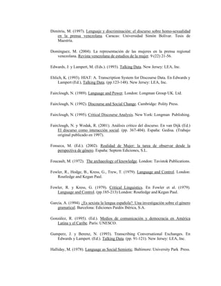 121
Dimitriu, M. (1997). Lenguaje y discriminación: el discurso sobre homo-sexualidad
en la prensa venezolana. Caracas: Universidad Simón Bolívar. Tesis de
Maestría.
Domínguez, M. (2004). La representación de las mujeres en la prensa regional
venezolana. Revista venezolana de estudios de la mujer. 9 (22) 21-56.
Edwards, J. y Lampert, M. (Eds.). (1993). Talking Data. New Jersey: LEA, Inc.
Ehlich, K. (1993). HIAT: A. Transcription System for Discourse Data. En Edwards y
Lampert (Ed.), Talking Data. (pp.123-148). New Jersey: LEA, Inc.
Fairclough, N. (1989). Language and Power. London: Longman Group UK. Ltd.
Fairclough, N. (1992). Discourse and Social Change. Cambridge: Polity Press.
Fairclough, N. (1995). Critical Discourse Analysis. New York: Longman Publishing.
Fairclough, N. y Wodak, R. (2001). Análisis crítico del discurso. En van Dijk (Ed.)
El discurso como interacción social. (pp. 367-404). España: Gedisa. (Trabajo
original publicado en 1997).
Fonseca, M. (Ed.). (2002). Realidad de Mujer: la tarea de observar desde la
perspectiva de género. España: Septem Ediciones, S.L.
Foucault, M. (1972). The archaeology of knowledge. London: Tavistok Publications.
Fowler, R., Hodge, B., Kress, G., Trew, T. (1979). Language and Control. London:
Routledge and Kegan Paul.
Fowler, R. y Kress, G. (1979). Critical Linguistics. En Fowler et al. (1979).
Language and Control. (pp.185-213) London: Routledge and Kegan Paul.
García, A. (1994). ¿Es sexista la lengua española?. Una investigación sobre el género
gramatical. Barcelona: Ediciones Paidós Ibérica, S.A.
González, R. (1995). (Ed.). Medios de comunicación y democracia en América
Latina y el Caribe. París: UNESCO.
Gumperz, J. y Berenz, N. (1993). Transcribing Conversational Exchanges. En
Edwards y Lampert. (Ed.). Talking Data. (pp. 91-121). New Jersey: LEA, Inc.
Halliday, M. (1978). Language as Social Semiotic. Baltimore: University Park Press.
 