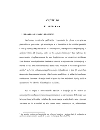 5
CAPÍTULO 1
1 CAPITULO 1. EL PROBLEMA
1.1 PLANTEAMIENTO DEL PROBLEMA
Las lenguas permiten la codificación y transmisión de valores y creencias de
generación en generación, que contribuyen a la formación de la identidad personal.
Caldas y Martín (1999) indican que la Sociolingüística, la Lingüística Antropológica y el
Análisis Crítico del Discurso, junto con los estudios feministas1
, han explorado las
consecuencias e implicaciones de los usos lingüísticos en las interacciones cotidianas.
Estas áreas de investigación han abordado el tema de la representación de la mujer y la
manera en que estas representaciones “reproducen, refuerzan o cuestionan posiciones
sexistas” (p.5). Sin embargo, aunque los estudios realizados en el área del género han
denunciado situaciones de injusticia y han logrado sensibilizar a la población impulsando
cambios que favorecen a la mujer desde el punto de vista profesional, legal y político,
queda mucho por reformar para el logro de la equidad.
Por su amplia e indiscriminada difusión, el lenguaje de los medios de
comunicación social es especialmente determinante en la representación de la mujer y en
la formación de la identidad ciudadana. La prensa escrita, la radio, la televisión e internet,
funcionan en la actualidad no sólo como meros transmisores de informaciones
1
Son aquellos estudios que han dirigido sus esfuerzos, iniciativas y acciones hacia la producción de
cambios en la representación sesgada de los sexos en el lenguaje (Pauwels, 1998).
 