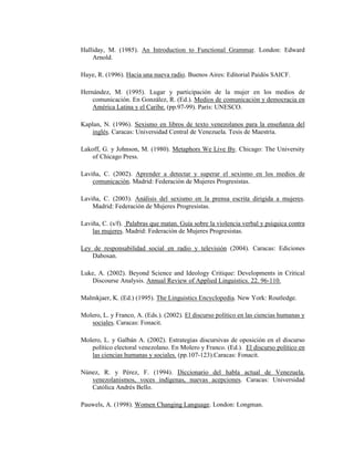 122
Halliday, M. (1985). An Introduction to Functional Grammar. London: Edward
Arnold.
Haye, R. (1996). Hacia una nueva radio. Buenos Aires: Editorial Paidós SAICF.
Hernández, M. (1995). Lugar y participación de la mujer en los medios de
comunicación. En González, R. (Ed.). Medios de comunicación y democracia en
América Latina y el Caribe. (pp.97-99). París: UNESCO.
Kaplan, N. (1996). Sexismo en libros de texto venezolanos para la enseñanza del
inglés. Caracas: Universidad Central de Venezuela. Tesis de Maestría.
Lakoff, G. y Johnson, M. (1980). Metaphors We Live By. Chicago: The University
of Chicago Press.
Laviña, C. (2002). Aprender a detectar y superar el sexismo en los medios de
comunicación. Madrid: Federación de Mujeres Progresistas.
Laviña, C. (2003). Análisis del sexismo en la prensa escrita dirigida a mujeres.
Madrid: Federación de Mujeres Progresistas.
Laviña, C. (s/f). Palabras que matan. Guía sobre la violencia verbal y psíquica contra
las mujeres. Madrid: Federación de Mujeres Progresistas.
Ley de responsabilidad social en radio y televisión (2004). Caracas: Ediciones
Dabosan.
Luke, A. (2002). Beyond Science and Ideology Critique: Developments in Critical
Discourse Analysis. Annual Review of Applied Linguistics. 22. 96-110.
Malmkjaer, K. (Ed.) (1995). The Linguistics Encyclopedia. New York: Routledge.
Molero, L. y Franco, A. (Eds.). (2002). El discurso político en las ciencias humanas y
sociales. Caracas: Fonacit.
Molero, L. y Galbán A. (2002). Estrategias discursivas de oposición en el discurso
político electoral venezolano. En Molero y Franco. (Ed.). El discurso político en
las ciencias humanas y sociales. (pp.107-123).Caracas: Fonacit.
Núnez, R. y Pérez, F. (1994). Diccionario del habla actual de Venezuela.
venezolanismos, voces indígenas, nuevas acepciones. Caracas: Universidad
Católica Andrés Bello.
Pauwels, A. (1998). Women Changing Language. London: Longman.
 