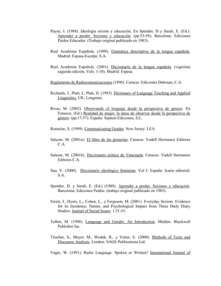 123
Payne, I. (1988). Ideología sexista y educación. En Spender, D y Sarah, E. (Ed.).
Aprender a perder: Sexismo y educación. (pp.53-59). Barcelona: Ediciones
Paidos Educador. (Trabajo original publicado en 1983).
Real Academia Española. (1999). Gramática descriptiva de la lengua española.
Madrid: Espasa-Escalpe, S.A.
Real Academia Española. (2001). Diccionario de la lengua española. (vigésima
segunda edición, Vols. 1-10). Madrid: Espasa.
Reglamento de Radiocomunicaciones (1990). Caracas: Ediciones Dabosan, C.A.
Richards, J., Platt, J., Platt, H. (1993). Dictionary of Language Teaching and Applied
Linguistics. UK: Longman.
Rivas, M. (2002). Observando el lenguaje desde la perspectiva de género. En
Fonseca. (Ed.) Realidad de mujer: la tarea de observar desde la perspectiva de
género. (pp.17-57). España: Septem Ediciones, S.L.
Romaine, S. (1999). Communicating Gender. New Jersey: LEA.
Salazar, M. (2001a). El libro de las groserías. Caracas: Vadell Hermanos Editores
C.A.
Salazar, M. (2001b). Diccionario erótico de Venezuela. Caracas: Vadell Hermanos
Editores C.A.
Sau, V. (2000). Diccionario ideológico feminista. Vol I. España: Icaria editorial.
S.A.
Spender, D. y Sarah, E. (Ed.) (1988). Aprender a perder. Sexismo y educación.
Barcelona: Ediciones Paidós. (trabajo original publicado en 1983).
Swim, J., Hyers, L., Cohen, L., y Ferguson, M. (2001). Everyday Sexism. Evidence
for its Incidence, Nature, and Psychological Impact from Three Daily Diary
Studies. Journal of Social Issues. 1.31-53.
Talbot, M. (1998). Language and Gender. An Introduction. Malden: Blackwell
Publisher Inc.
Titscher, S., Meyer, M., Wodak, R., y Vetter, E. (2000). Methods of Texts and
Discourse Analysis. London: SAGE Publications Ltd.
Vagle, W. (1991). Radio Language. Spoken or Written? International Journal of
 