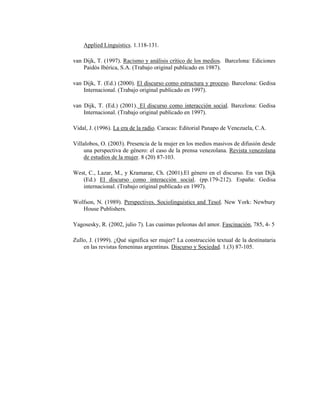 124
Applied Linguistics. 1.118-131.
van Dijk, T. (1997). Racismo y análisis crítico de los medios. Barcelona: Ediciones
Paidós Ibérica, S.A. (Trabajo original publicado en 1987).
van Dijk, T. (Ed.) (2000). El discurso como estructura y proceso. Barcelona: Gedisa
Internacional. (Trabajo original publicado en 1997).
van Dijk, T. (Ed.) (2001). El discurso como interacción social. Barcelona: Gedisa
Internacional. (Trabajo original publicado en 1997).
Vidal, J. (1996). La era de la radio. Caracas: Editorial Panapo de Venezuela, C.A.
Villalobos, O. (2003). Presencia de la mujer en los medios masivos de difusión desde
una perspectiva de género: el caso de la prensa venezolana. Revista venezolana
de estudios de la mujer. 8 (20) 87-103.
West, C., Lazar, M., y Kramarae, Ch. (2001).El género en el discurso. En van Dijk
(Ed.) El discurso como interacción social. (pp.179-212). España: Gedisa
internacional. (Trabajo original publicado en 1997).
Wolfson, N. (1989). Perspectives. Sociolinguistics and Tesol. New York: Newbury
House Publishers.
Yagosesky, R. (2002, julio 7). Las cuaimas peleonas del amor. Fascinación, 785, 4- 5
Zullo, J. (1999). ¿Qué significa ser mujer? La construcción textual de la destinataria
en las revistas femeninas argentinas. Discurso y Sociedad. 1.(3) 87-105.
 