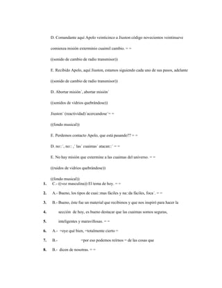 126
D. Comandante aquí Apolo veinticinco a Jiuston código novecientos veintinueve
comienza misión exterminio cuaimil cambio. = =
((sonido de cambio de radio transmisor))
E. Recibido Apolo, aquí Jiuston, estamos siguiendo cada uno de sus pasos, adelante
((sonido de cambio de radio transmisor))
D. Abortar misión´, abortar misión´
((sonidos de vidrios quebrándose))
Jiuston´ (reactividad)´acercandose´= =
((fondo musical))
E. Perdemos contacto Apolo, que está pasando?? = =
D. no::´, no:: ,´ las´ cuaimas´ atacan::´ = =
E. No hay misión que extermine a las cuaimas del universo. = =
((ruidos de vidrios quebrándose))
((fondo musical))
1. C.- ((voz masculina)) El tema de hoy. = =
2. A.- Bueno, los tipos de cuai::mas fáciles y na::da fáciles, foca´. = =
3. B.- Bueno, éste fue un material que recibimos y que nos inspiró para hacer la
4. sección de hoy, es bueno destacar que las cuaimas somos seguras,
5. inteligentes y maravillosas. = =
6. A.- =oye qué bien, =totalmente cierto =
7. B.- =por eso podemos reírnos = de las cosas que
8. B.- dicen de nosotras. = =
 
