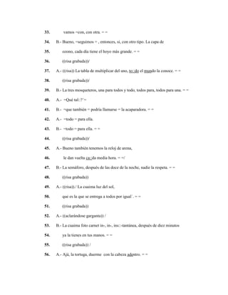 128
33. vamos =con, con otra. = =
34. B.- Bueno, =seguimos = , entonces, si, con otro tipo. La capa de
35. ozono, cada día tiene el hoyo más grande. = =
36. ((risa grabada))/
37. A.- ((risa)) La tabla de multiplicar del uno, to::do el mundo la conoce. = =
38. ((risa grabada))/
39. B.- La tres mosqueteros, una para todos y todo, todos para, todos para una. = =
40. A.- =Qué tal::?´=
41. B.- =que también = podría llamarse = la acaparadora. = =
42. A.- =todo = para ella.
43. B.- =todo = para ella. = =
44. ((risa grabada))/
45. A.- Bueno también tenemos la reloj de arena,
46. le dan vuelta ca::da media hora. = =/
47. B.- La semáforo, después de las doce de la noche, nadie la respeta. = =
48. ((risa grabada))
49. A.- ((risa))./ La cuaima luz del sol,
50. que es la que se entrega a todos por igual´. = =
51. ((risa grabada))
52. A.- ((aclarándose garganta)) /
53. B.- La cuaima foto carnet in-, in-, ins::-tantánea, después de diez minutos
54. ya la tienes en tus manos. = =
55. ((risa grabada)) /
56. A.- Ajá, la tortuga, duerme con la cabeza adentro. = =
 