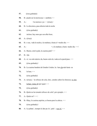 129
57. ((risa grabada))
58. B.- puede ser la morrocoya =, también.= =
59. A.- =la morroco::ya:: = ((risa)) /
60. B.- La discoteca, pasa abierta toda la noche
61. ((risa grabada))
62. incluso, hay unas que son after hour,
63. A.- ((risa))
64. B.- o sea, toda la noche y la mañana y hasta el =medio día. = =
65. A.- = y la mañana y hasta medio día. = =/
66. A.- Bueno, está la pala, la cuaima pala? = =
67. B.- Ajá.
68. A.- si:: no está enterra::da, bueno está cla::vada en la pared pues. = =
69. ((risa grabada)) /
70. B.- La cuaima bandera de Estados Unidos, la:: han clavado hasta en
71. la luna. = =
72. ((risa grabada))
73. A.- ((risa)), / la refresco de cola, ésta-, ustedes saben los famosos, to::dos
74. la han:: toma::do por igual. = =
75. ((risa grabada))
76. B.- Quién no ha tomado refresco de cola?, por ejemplo. = =
77. A.- Quién no? = = /
78. B.- Okay, la cuaima aspirina, es buena para la cabeza. = =
79. ((risa grabada)) /
80. A.- La piñata´, siempre le dan pa::lo´, palo´ y pa::lo´ = =
 