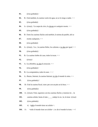 130
81. ((risa grabada)) /
82. B.- Está también, la cuaima vasito de agua, no se le niega a nadie. = =
83. ((risa grabada))
84. A.- ((risa)), / La carpa de circo, la clavan en cualquier monte. = =
85. ((risa grabada)) /
86. B.- Entre las cuaimas fáciles está también, la tarima de pueblo, ahí se
87. monta cualquiera. = =
88. ((risa grabada))
89. A.- ((risa)), / La::, la cuaima fiebre, los calienta a to::dos por igual. = =
90. ((risa grabada)) /
91. B.- La cuaima timbre de casa, todos la tocan. = =
92. ((risa)) /
93. A.- La alfombra, to::dos la ensucian. = =
94. ((risa grabada)) /
95. B.- La computadora, todos la usan. = = /
96. A.- Bueno, Internet, la cuaima Internet, to::do el mundo le entra. = =
97. ((risa grabada)) /
98. B.- Está la cuaima fiscal, siem::pre con un pito en la boca. = =
99. ((risa grabada))
100. A.- ((risa)),/ Está, seguimos con las cuaimas fáciles y tenemos la:: , la
101. cuaima celular, hasta el más::_ _ _ endejo le en-, la, la tiene ((risa))
102. ((risa grabada))
103. sí, =todo el mundo tiene un celular =.
104. A.- =todo el mundo tiene un celular =, to::do el mundo la tiene. = =/
 