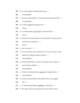 131
105. B.- La cuaima gallina, cualquier gallo la pisa. = =
106. ((risa grabada))
107. A.- ((risa))/ La baño público´, no hay que pedir permiso para entrar´. = =
108. ((risa grabada)) /
109. B.- La plaza, todos han pasado por ella. = =
110. ((risa)) /
111. A.- La cuaima puerta, to::dos alguna vez la han tocado´ = =
112. ((risa)) /
113. B.- Está entre las cuaimas fáciles, la cuaima teléfono, siempre está a la
114. mano para una emergencia. = =
115. ((risa))
116. B.- tan´ be::lla ella. = = /
117. A.- Si, la taxi, bueno, ésta es medio fácil, no, la taxi es la que te cobra
118. alguito pero te lle::va a donde tu quieras. = =
119. ((risa grabada)) /
120. B.- Está la cuaima Metro, la agarras en cualquier sitio y la dejas en
121. cuanto quieras, también. = =/
122. ((risa grabada))
123. A.- Uuuh,/ la veinticuatro horas, siem::pre la consigues abierta. = =
124. ((risa grabada)) /
125. B.- Entre las cuaimas fáciles, está también, la boy scout, siempre
126. lista. = = /
127. A.- Y la pila de agua bendita, cualquiera´ le mete mano. = = /
128. B.- Por último, aquí en este grupo de las cuaimas fáciles, está la
 