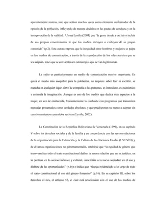 6
aparentemente neutras, sino que actúan muchas veces como elemento uniformador de la
opinión de la población, influyendo de manera decisiva en las pautas de conducta y en la
interpretación de la realidad. Afirma Laviña (2003) que “la gente tiende a excluir o incluir
de sus propios conocimientos lo que los medios incluyen o excluyen de su propio
contenido” (p.2). Esta autora expresa que la inequidad entre hombres y mujeres se palpa
en los medios de comunicación, a través de la reproducción de los roles sociales que se
les asignan, roles que se convierten en estereotipos que se van legitimando.
La radio es particularmente un medio de comunicación masivo importante. Es
quizá el medio más asequible para la población, no requiere saber leer ni escribir, se
escucha en cualquier lugar, sirve de compañía a las personas, es inmediato, es económico
y estimula la imaginación. Aunque es uno de los medios que dedica más espacios a la
mujer, en vez de enaltecerla, frecuentemente la confunde con programas que transmiten
mensajes presentados como verdades absolutas, y que predisponen su mente a aceptar sin
cuestionamientos contenidos sexistas (Laviña, 2002).
La Constitución de la República Bolivariana de Venezuela (1999), en su capítulo
V sobre los derechos sociales y de la familia y en concordancia con las recomendaciones
de la organización para la Educación y la Cultura de las Naciones Unidas (UNESCO) y
de diversas organizaciones no gubernamentales, establece que “la equidad de género que
transversaliza todo el texto constitucional define la nueva relación que en lo jurídico, en
lo político, en lo socioeconómico y cultural, caracteriza a la nueva sociedad, en el uso y
disfrute de las oportunidades” (p.16) e indica que “Queda evidenciado a lo largo de todo
el texto constitucional el uso del género femenino” (p.16). En su capítulo III, sobre los
derechos civiles, el artículo 57, el cual está relacionado con el uso de los medios de
 