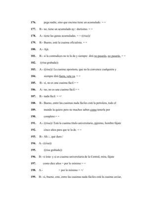 134
176. pega nadie, sino que encima tiene un acumulado. = =
177. B.- no, tiene un acumulado ay:: durísimo. = =
178. A.- tiene las ganas acumuladas. = = ((risa))/
179. B.- Bueno, está la cuaima oficialista. = =
180. A.- Ajá.
181. B.- si la contradices no te la da y siempre dirá no pasarás, no pasarás. = =
182. ((risa grabada))
183. A.- ((risa))/ La cuaima opositora, que no la convence cualquiera y
184. siempre dirá fuera, vete ya. = =
185. B.- sí, no es una cuaima fácil.= =
186. A.- no, no es una cuaima fácil.= =
187. B.- nada fácil. = =/
188. B.- Bueno, entre las cuaimas nada fáciles está la petrolera, todo el
189. mundo la quiere pero no muchos saben como tenerla por
190. completo.= =
191. A.- ((risa))/ Está la cuaima título universitario, mínimo, hombre fájate
192. cinco años para que te la de. = =
193. B.- Ah:::, que duro./
194. A.- ((risa))
195. ((risa grabada))
196. B.- si ésta- y si es cuaima universitaria de la Central, mira, fájate
197. como diez años = por lo mínimo = =
198. A.- = por lo mínimo = =/
199. B.- si, bueno, este, entre las cuaimas nada fáciles está la cuaima caviar,
 